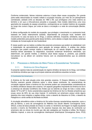 AAI – Avaliação Ambiental Integrada dos Aproveitamentos Hidrelétricos da Bacia Hidrográfica do Rio Xingu
ARCADIS Tetraplan 24
Conforme evidenciado, fatores indutores externos à bacia ditam essas ocupações. Em grande
parte estão relacionadas ao modelo voltado à ocupação induzida, por meio de um planejamento
centralizado, adotado entre as décadas de 1960 a 80, que privilegiava uma visão externa ao
território e em que a infra-estrutura precedia a ocupação. Este modelo determinou uma nova
geometria de ocupação do espaço amazônico, contrapondo-se ao modelo histórico de ocupação
ao longo dos cursos d´água, por onde se dava a circulação e a rede de comunicação (Becker,
2001).
A última configuração do modelo de ocupação, que privilegia o crescimento e a autonomia local,
baseado em áreas relativamente isoladas, dependentes da produção local, também está
circunscrito no caso da bacia do rio Xingu, a setores definidos. Incipiente, entretanto, esse é o
modelo pretendido para grande parte desse território, como atesta a criação das várias e extensas
Unidades de Conservação de Uso Sustentável.
É nesse quadro que se realiza a análise dos possíveis processos que podem se estabelecer com
a implantação de aproveitamento para geração de energia elétrica. A análise dos efeitos
sinérgicos que podem emergir implica a elaboração de um estudo dirigido à integração dos
diversos temas abordados no diagnóstico, buscando evidenciar fenômenos relevantes, que
determinam, em grande medida, a dinâmica atual desse espaço e, portanto, que poderão
recrudescer ou se alterar em cenários futuros com os empreendimentos que se pretende
implantar.
3.1. Processos e Atributos do Meio Físico e Ecossistemas Terrestres
3.1.1. Dinâmica do Clima Regional
O presente capítulo trata da caracterização do regime climático da bacia do rio Xingu, com ênfase
na dinâmica climática que rege os principais sistemas atmosféricos atuantes na bacia.
O Continente Sul Americano
A América do Sul está situada entre dois grandes oceanos. O Oceano Atlântico e o Oceano
Pacífico exercem grande influência sobre o clima desse continente. As características da
circulação regional sobre a América do Sul somente podem ser compreendidas considerando-se
os efeitos climáticos desses dois oceanos. Um aspecto geográfico importante da América do Sul é
a presença da elevada Cordilheira dos Andes que se estende ao longo de toda a costa oeste,
desde 10º N a 60º S. Outra característica especial da América do Sul é a floresta amazônica que
ocupa cerca de 65% de sua área tropical. O continente sul americano possui ainda alguns
desertos dos mais inóspitos e regiões áridas, como o deserto de Atacama no Chile, o deserto da
Patagônia e o árido sertão do Nordeste do Brasil.
A circulação atmosférica sobre a América do Sul exibe diversas características especiais, como a
alta da Bolívia, a zona de convergência do Atlântico Sul (South Atlantic Convergence Zone,
SACZ), a área de baixa pressão do Chaco no verão e o fenômeno da friagem na região equatorial
durante o inverno do Hemisfério Sul. Os oceanos tropicais dos dois lados do continente sul
americano são os únicos do mundo que não são castigados por furacões e tufões. No Oceano
Atlântico tropical, a zona de convergência intertropical (Intertropical Convergence Zone, ITCZ)
 