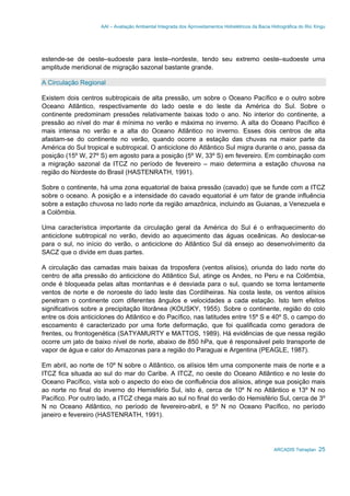 AAI – Avaliação Ambiental Integrada dos Aproveitamentos Hidrelétricos da Bacia Hidrográfica do Rio Xingu
ARCADIS Tetraplan 25
estende-se de oeste–sudoeste para leste–nordeste, tendo seu extremo oeste–sudoeste uma
amplitude meridional de migração sazonal bastante grande.
A Circulação Regional
Existem dois centros subtropicais de alta pressão, um sobre o Oceano Pacífico e o outro sobre
Oceano Atlântico, respectivamente do lado oeste e do leste da América do Sul. Sobre o
continente predominam pressões relativamente baixas todo o ano. No interior do continente, a
pressão ao nível do mar é mínima no verão e máxima no inverno. A alta do Oceano Pacífico é
mais intensa no verão e a alta do Oceano Atlântico no inverno. Esses dois centros de alta
afastam-se do continente no verão, quando ocorre a estação das chuvas na maior parte da
América do Sul tropical e subtropical. O anticiclone do Atlântico Sul migra durante o ano, passa da
posição (15º W, 27º S) em agosto para a posição (5º W, 33º S) em fevereiro. Em combinação com
a migração sazonal da ITCZ no período de fevereiro – maio determina a estação chuvosa na
região do Nordeste do Brasil (HASTENRATH, 1991).
Sobre o continente, há uma zona equatorial de baixa pressão (cavado) que se funde com a ITCZ
sobre o oceano. A posição e a intensidade do cavado equatorial é um fator de grande influência
sobre a estação chuvosa no lado norte da região amazônica, incluindo as Guianas, a Venezuela e
a Colômbia.
Uma característica importante da circulação geral da América do Sul é o enfraquecimento do
anticiclone subtropical no verão, devido ao aquecimento das águas oceânicas. Ao deslocar-se
para o sul, no início do verão, o anticiclone do Atlântico Sul dá ensejo ao desenvolvimento da
SACZ que o divide em duas partes.
A circulação das camadas mais baixas da troposfera (ventos alísios), oriunda do lado norte do
centro de alta pressão do anticiclone do Atlântico Sul, atinge os Andes, no Peru e na Colômbia,
onde é bloqueada pelas altas montanhas e é desviada para o sul, quando se torna lentamente
ventos de norte e de noroeste do lado leste das Cordilheiras. Na costa leste, os ventos alísios
penetram o continente com diferentes ângulos e velocidades a cada estação. Isto tem efeitos
significativos sobre a precipitação litorânea (KOUSKY, 1955). Sobre o continente, região do colo
entre os dois anticiclones do Atlântico e do Pacífico, nas latitudes entre 15º S e 40º S, o campo do
escoamento é caracterizado por uma forte deformação, que foi qualificada como geradora de
frentes, ou frontogenética (SATYAMURTY e MATTOS, 1989). Há evidências de que nessa região
ocorre um jato de baixo nível de norte, abaixo de 850 hPa, que é responsável pelo transporte de
vapor de água e calor do Amazonas para a região do Paraguai e Argentina (PEAGLE, 1987).
Em abril, ao norte de 10º N sobre o Atlântico, os alísios têm uma componente mais de norte e a
ITCZ fica situada ao sul do mar do Caribe. A ITCZ, no oeste do Oceano Atlântico e no leste do
Oceano Pacífico, vista sob o aspecto do eixo de confluência dos alísios, atinge sua posição mais
ao norte no final do inverno do Hemisfério Sul, isto é, cerca de 10º N no Atlântico e 13º N no
Pacífico. Por outro lado, a ITCZ chega mais ao sul no final do verão do Hemisfério Sul, cerca de 3º
N no Oceano Atlântico, no período de fevereiro-abril, e 5º N no Oceano Pacífico, no período
janeiro e fevereiro (HASTENRATH, 1991).
 