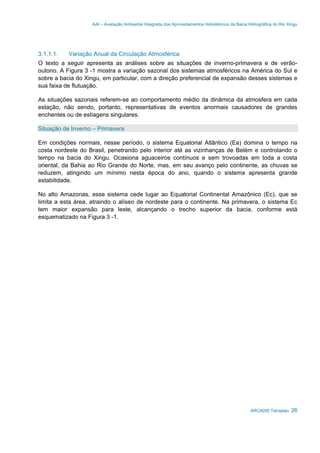 AAI – Avaliação Ambiental Integrada dos Aproveitamentos Hidrelétricos da Bacia Hidrográfica do Rio Xingu
ARCADIS Tetraplan 26
3.1.1.1. Variação Anual da Circulação Atmosférica
O texto a seguir apresenta as análises sobre as situações de inverno-primavera e de verão-
outono. A Figura 3 -1 mostra a variação sazonal dos sistemas atmosféricos na América do Sul e
sobre a bacia do Xingu, em particular, com a direção preferencial de expansão desses sistemas e
sua faixa de flutuação.
As situações sazonais referem-se ao comportamento médio da dinâmica da atmosfera em cada
estação, não sendo, portanto, representativas de eventos anormais causadores de grandes
enchentes ou de estiagens singulares.
Situação de Inverno – Primavera
Em condições normais, nesse período, o sistema Equatorial Atlântico (Ea) domina o tempo na
costa nordeste do Brasil, penetrando pelo interior até as vizinhanças de Belém e controlando o
tempo na bacia do Xingu. Ocasiona aguaceiros contínuos e sem trovoadas em toda a costa
oriental, da Bahia ao Rio Grande do Norte, mas, em seu avanço pelo continente, as chuvas se
reduzem, atingindo um mínimo nesta época do ano, quando o sistema apresenta grande
estabilidade.
No alto Amazonas, esse sistema cede lugar ao Equatorial Continental Amazônico (Ec), que se
limita a esta área, atraindo o alíseo de nordeste para o continente. Na primavera, o sistema Ec
tem maior expansão para leste, alcançando o trecho superior da bacia, conforme está
esquematizado na Figura 3 -1.
 