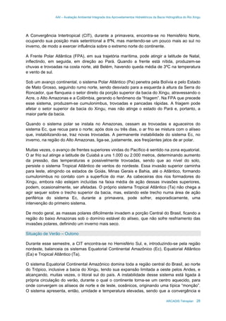 AAI – Avaliação Ambiental Integrada dos Aproveitamentos Hidrelétricos da Bacia Hidrográfica do Rio Xingu
ARCADIS Tetraplan 28
A Convergência Intertropical (CIT), durante a primavera, encontra-se no Hemisfério Norte,
ocupando sua posição mais setentrional a 8ºN, mas mantendo-se um pouco mais ao sul no
inverno, de modo a exercer influência sobre o extremo norte do continente.
A Frente Polar Atlântica (FPA), em sua trajetória marítima, pode atingir a latitude de Natal,
inflectindo, em seguida, em direção ao Pará. Quando a frente está nítida, produzem-se
chuvas e trovoadas na costa norte, até Belém, havendo queda média de 3ºC na temperatura
e vento de sul.
Sob um avanço continental, o sistema Polar Atlântico (Pa) penetra pela Bolívia e pelo Estado
de Mato Grosso, seguindo rumo norte, sendo desviado para a esquerda à altura da Serra do
Roncador, que flanqueia o setor direito da porção superior da bacia do Xingu, atravessando o
Acre, o Alto Amazonas e a Colômbia, gerando o fenômeno da “friagem”. Na FPA que precede
esse sistema, produzem-se cumulonimbus, trovoadas e pancadas rápidas. A friagem pode
afetar o setor superior da bacia do Xingu, mas não atinge o estado do Pará e, portanto, a
maior parte da bacia.
Quando o sistema polar se instala no Amazonas, cessam as trovoadas e aguaceiros do
sistema Ec, que recua para o norte; após dois ou três dias, o ar frio se mistura com o alíseo
que, instabilizando-se, traz novas trovoadas. A permanente instabilidade do sistema Ec, no
inverno, na região do Alto Amazonas, liga-se, justamente, aos freqüentes jatos de ar polar.
Muitas vezes, o avanço de frentes superiores vindas do Pacífico é sentido na zona equatorial.
O ar frio sul atinge a latitude de Cuiabá a uns 1.000 ou 2.000 metros, determinando aumento
da pressão, das temperaturas e possivelmente trovoadas, sendo que ao nível do solo,
persiste o sistema Tropical Atlântico de ventos do nordeste. Essa invasão superior caminha
para leste, atingindo os estados de Goiás, Minas Gerais e Bahia, até o Atlântico, formando
cumulonimbus no contato com a superfície do mar. As cabeceiras dos rios formadores do
Xingu, embora não estejam incluídas na faixa média de ação dessas invasões superiores,
podem, ocasionalmente, ser afetadas. O próprio sistema Tropical Atlântico (Ta) não chega a
agir sequer sobre o trecho superior da bacia, mas, estando este trecho numa área de ação
periférica do sistema Ec, durante a primavera, pode sofrer, esporadicamente, uma
intervenção do primeiro sistema.
De modo geral, as massas polares dificilmente invadem a porção Central do Brasil, ficando a
região do baixo Amazonas sob o domínio estável do alíseo, que não sofre resfriamento das
invasões polares, definindo um inverno mais seco.
Situação de Verão – Outono
Durante esse semestre, a CIT encontra-se no Hemisfério Sul, e, introduzindo-se pela região
nordeste, balanceia os sistemas Equatorial Continental Amazônico (Ec), Equatorial Atlântico
(Ea) e Tropical Atlântico (Ta).
O sistema Equatorial Continental Amazônico domina toda a região central do Brasil, ao norte
do Trópico, inclusive a bacia do Xingu, tendo sua expansão limitada a oeste pelos Andes, e
alcançando, muitas vezes, o litoral sul do país. A instabilidade desse sistema está ligada à
própria circulação do verão, durante o qual o continente torna-se um centro aquecido, para
onde convergem os alíseos de norte e de leste, oceânicos, originando uma típica “monção”.
O sistema apresenta, então, umidade e temperatura elevadas, sendo que a convergência e
 