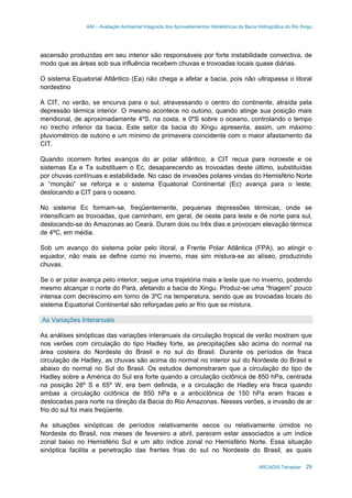 AAI – Avaliação Ambiental Integrada dos Aproveitamentos Hidrelétricos da Bacia Hidrográfica do Rio Xingu
ARCADIS Tetraplan 29
ascensão produzidas em seu interior são responsáveis por forte instabilidade convectiva, de
modo que as áreas sob sua influência recebem chuvas e trovoadas locais quase diárias.
O sistema Equatorial Atlântico (Ea) não chega a afetar a bacia, pois não ultrapassa o litoral
nordestino
A CIT, no verão, se encurva para o sul, atravessando o centro do continente, atraída pela
depressão térmica interior. O mesmo acontece no outono, quando atinge sua posição mais
meridional, de aproximadamente 4ºS, na costa, e 0ºS sobre o oceano, controlando o tempo
no trecho inferior da bacia. Este setor da bacia do Xingu apresenta, assim, um máximo
pluviométrico de outono e um mínimo de primavera coincidente com o maior afastamento da
CIT.
Quando ocorrem fortes avanços do ar polar atlântico, a CIT recua para noroeste e os
sistemas Ea e Ta substituem o Ec, desaparecendo as trovoadas deste último, substituídas
por chuvas contínuas e estabilidade. No caso de invasões polares vindas do Hemisfério Norte
a “monção” se reforça e o sistema Equatorial Continental (Ec) avança para o leste,
deslocando a CIT para o oceano.
No sistema Ec formam-se, freqüentemente, pequenas depressões térmicas, onde se
intensificam as trovoadas, que caminham, em geral, de oeste para leste e de norte para sul,
deslocando-se do Amazonas ao Ceará. Duram dois ou três dias e provocam elevação térmica
de 4ºC, em média.
Sob um avanço do sistema polar pelo litoral, a Frente Polar Atlântica (FPA), ao atingir o
equador, não mais se define como no inverno, mas sim mistura-se ao alíseo, produzindo
chuvas.
Se o ar polar avança pelo interior, segue uma trajetória mais a leste que no inverno, podendo
mesmo alcançar o norte do Pará, afetando a bacia do Xingu. Produz-se uma “friagem” pouco
intensa com decréscimo em torno de 3ºC na temperatura, sendo que as trovoadas locais do
sistema Equatorial Continental são reforçadas pelo ar frio que se mistura.
As Variações Interanuais
As análises sinópticas das variações interanuais da circulação tropical de verão mostram que
nos verões com circulação do tipo Hadley forte, as precipitações são acima do normal na
área costeira do Nordeste do Brasil e no sul do Brasil. Durante os períodos de fraca
circulação de Hadley, as chuvas são acima do normal no interior sul do Nordeste do Brasil e
abaixo do normal no Sul do Brasil. Os estudos demonstraram que a circulação do tipo de
Hadley sobre a América do Sul era forte quando a circulação ciclônica de 850 hPa, centrada
na posição 28º S e 65º W, era bem definida, e a circulação de Hadley era fraca quando
ambas a circulação ciclônica de 850 hPa e a anticiclônica de 150 hPa eram fracas e
deslocadas para norte na direção da Bacia do Rio Amazonas. Nesses verões, a invasão de ar
frio do sul foi mais freqüente.
As situações sinópticas de períodos relativamente secos ou relativamente úmidos no
Nordeste do Brasil, nos meses de fevereiro a abril, parecem estar associados a um índice
zonal baixo no Hemisfério Sul e um alto índice zonal no Hemisfério Norte. Essa situação
sinóptica facilita a penetração das frentes frias do sul no Nordeste do Brasil, as quais
 