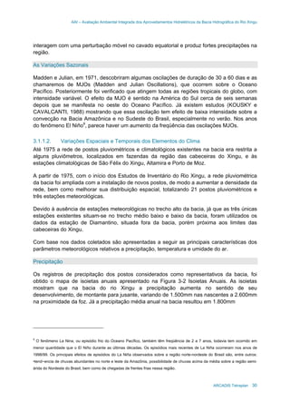 AAI – Avaliação Ambiental Integrada dos Aproveitamentos Hidrelétricos da Bacia Hidrográfica do Rio Xingu
ARCADIS Tetraplan 30
interagem com uma perturbação móvel no cavado equatorial e produz fortes precipitações na
região.
As Variações Sazonais
Madden e Julian, em 1971, descobriram algumas oscilações de duração de 30 a 60 dias e as
chamaremos de MJOs (Madden and Julian Oscillations), que ocorrem sobre o Oceano
Pacífico. Posteriormente foi verificado que atingem todas as regiões tropicais do globo, com
intensidade variável. O efeito da MJO é sentido na América do Sul cerca de seis semanas
depois que se manifesta no oeste do Oceano Pacífico. Já existem estudos (KOUSKY e
CAVALCANTI, 1988) mostrando que essa oscilação tem efeito de baixa intensidade sobre a
convecção na Bacia Amazônica e no Sudeste do Brasil, especialmente no verão. Nos anos
do fenômeno El Niño9
, parece haver um aumento da freqüência das oscilações MJOs.
3.1.1.2. Variações Espaciais e Temporais dos Elementos do Clima
Até 1975 a rede de postos pluviométricos e climatológicos existentes na bacia era restrita a
alguns pluviômetros, localizados em fazendas da região das cabeceiras do Xingu, e às
estações climatológicas de São Félix do Xingu, Altamira e Porto de Moz.
A partir de 1975, com o início dos Estudos de Inventário do Rio Xingu, a rede pluviométrica
da bacia foi ampliada com a instalação de novos postos, de modo a aumentar a densidade da
rede, bem como melhorar sua distribuição espacial, totalizando 21 postos pluviométricos e
três estações meteorológicas.
Devido à ausência de estações meteorológicas no trecho alto da bacia, já que as três únicas
estações existentes situam-se no trecho médio baixo e baixo da bacia, foram utilizados os
dados da estação de Diamantino, situada fora da bacia, porém próxima aos limites das
cabeceiras do Xingu.
Com base nos dados coletados são apresentadas a seguir as principais características dos
parâmetros meteorológicos relativos a precipitação, temperatura e umidade do ar.
Precipitação
Os registros de precipitação dos postos considerados como representativos da bacia, foi
obtido o mapa de isoietas anuais apresentado na Figura 3-2 Isoietas Anuais. As isoietas
mostram que na bacia do rio Xingu a precipitação aumenta no sentido de seu
desenvolvimento, de montante para jusante, variando de 1.500mm nas nascentes a 2.600mm
na proximidade da foz. Já a precipitação média anual na bacia resultou em 1.800mm
9
O fenômeno La Nina, ou episódio frio do Oceano Pacífico, também têm freqüência de 2 a 7 anos, todavia tem ocorrido em
menor quantidade que o El Niño durante as últimas décadas. Os episódios mais recentes de La Niña ocorreram nos anos de
1998/99. Os principais efeitos de episódios do La Niña observados sobre a região norte-nordeste do Brasil são, entre outros:
•tend~encia de chuvas abundantes no norte e leste da Amazônia, possibilidade de chuvas acima da média sobre a região semi-
árida do Nordeste do Brasil, bem como de chegadas de frentes frias nessa região.
 