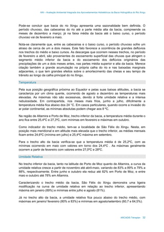 AAI – Avaliação Ambiental Integrada dos Aproveitamentos Hidrelétricos da Bacia Hidrográfica do Rio Xingu
ARCADIS Tetraplan 32
Pode-se concluir que bacia do rio Xingu apresenta uma sazonalidade bem definida. O
período chuvoso, das cabeceiras do rio até a parte média alta da bacia, compreende os
meses de dezembro a março; já na faixa média da bacia até o baixo curso, o período
chuvoso vai de fevereiro a maio.
Nota-se claramente que, entre as cabeceiras e o baixo curso, o período chuvoso sofre um
atraso de cerca de um a dois meses. Este fato favorece a ocorrência de grandes deflúvios
nos trechos do médio e baixo cursos. As descargas que ocorrem nesses trechos, no período
de fevereiro a abril, são provenientes do escoamento superficial das chuvas que atingem o
segmento médio inferior da bacia e do escoamento dos deflúvios originários das
precipitações de um a dois meses antes, nas partes média superior e alta da bacia. Merece
citação também a grande acumulação na própria calha do rio e nas baixadas marginais
adjacentes, o que tem grandes efeitos sobre o amortecimento das cheias e seu tempo de
trânsito ao longo da calha principal do rio Xingu.
Temperatura
Pela sua posição geográfica próxima ao Equador e pelas suas baixas altitudes, a bacia se
caracteriza por um clima quente, ocorrendo de agosto a dezembro as temperaturas mais
elevadas. As máximas não são excessivas, devido à forte umidade relativa e a intensa
nebulosidade. Em contrapartida, nos meses mais frios, junho a julho, dificilmente a
temperatura média fica abaixo dos 24 °C. Em casos particulares, quando ocorre a invasão do
ar polar continental, as mínimas absolutas podem chegar aos 8 ºC.
Na região de Altamira e Porto de Moz, trecho inferior da bacia, a temperatura média durante o
ano fica entre 25,4ºC e 27,3ºC, com mínimas em fevereiro e máximas em outubro.
Como indicador do trecho médio, tem-se a localidade de São Félix do Xingu. Nesta, em
posição mais meridional e em altitude mais elevada que o trecho inferior, as médias mensais
ficam entre 24,6ºC (mínima em julho) e 25,4ºC máxima em setembro.
Para o trecho alto da bacia verifica-se que a temperatura média é de 25,2ºC, com as
mínimas ocorrendo em maio com valores em torno dos 24,4ºC . As máximas geralmente
ocorrem a partir de fevereiro com valores entre 27,0ºC e 28ºC.
Umidade Relativa
No trecho inferior da bacia, tanto na latitude de Porto de Moz quanto de Altamira, a curva da
umidade relativa cresce a partir de novembro até abril-maio, variando de 83% a 89% e 79% a
88%, respectivamente. Entre junho e outubro ela reduz até 82% em Porto de Moz, e entre
maio e outubro até 78% em Altamira.
Caracterizando o trecho médio da bacia, São Félix do Xingu demonstra uma ligeira
modificação na curva de umidade relativa em relação ao trecho inferior, apresentando
máxima em janeiro (89%) e mínimas entre julho e agosto (81%).
Já no trecho alto da bacia, a umidade relativa fica pouco abaixo do trecho médio, com
máximas em janeiro/ fevereiro (80% e 83%) e mínimas em agosto/setembro (60,7 e 64,5%).
 