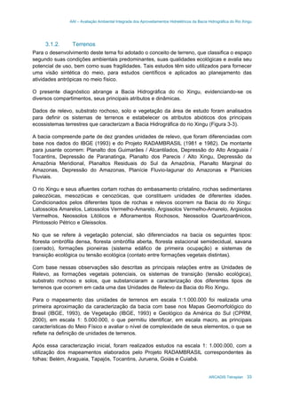 AAI – Avaliação Ambiental Integrada dos Aproveitamentos Hidrelétricos da Bacia Hidrográfica do Rio Xingu
ARCADIS Tetraplan 33
3.1.2. Terrenos
Para o desenvolvimento deste tema foi adotado o conceito de terreno, que classifica o espaço
segundo suas condições ambientais predominantes, suas qualidades ecológicas e avalia seu
potencial de uso, bem como suas fragilidades. Tais estudos têm sido utilizados para fornecer
uma visão sintética do meio, para estudos científicos e aplicados ao planejamento das
atividades antrópicas no meio físico.
O presente diagnóstico abrange a Bacia Hidrográfica do rio Xingu, evidenciando-se os
diversos compartimentos, seus principais atributos e dinâmicas.
Dados de relevo, substrato rochoso, solo e vegetação da área de estudo foram analisados
para definir os sistemas de terrenos e estabelecer os atributos abióticos dos principais
ecossistemas terrestres que caracterizam a Bacia Hidrográfica do rio Xingu (Figura 3-3).
A bacia compreende parte de dez grandes unidades de relevo, que foram diferenciadas com
base nos dados do IBGE (1993) e do Projeto RADAMBRASIL (1981 e 1982). De montante
para jusante ocorrem: Planalto dos Guimarães / Alcantilados, Depressão do Alto Araguaia /
Tocantins, Depressão de Paranatinga, Planalto dos Parecis / Alto Xingu, Depressão da
Amazônia Meridional, Planaltos Residuais do Sul da Amazônia, Planalto Marginal do
Amazonas, Depressão do Amazonas, Planície Fluvio-lagunar do Amazonas e Planícies
Fluviais.
O rio Xingu e seus afluentes cortam rochas do embasamento cristalino, rochas sedimentares
paleozóicas, mesozóicas e cenozóicas, que constituem unidades de diferentes idades.
Condicionados pelos diferentes tipos de rochas e relevos ocorrem na Bacia do rio Xingu:
Latossolos Amarelos, Latossolos Vermelho-Amarelo, Argissolos Vermelho-Amarelo, Argisolos
Vermelhos, Neossolos Litólicos e Afloramentos Rochosos, Neossolos Quartzoarênicos,
Plintossolo Pétrico e Gleissolos.
No que se refere à vegetação potencial, são diferenciados na bacia os seguintes tipos:
floresta ombrófila densa, floresta ombrófila aberta, floresta estacional semidecidual, savana
(cerrado), formações pioneiras (sistema edáfico de primeira ocupação) e sistemas de
transição ecológica ou tensão ecológica (contato entre formações vegetais distintas).
Com base nessas observações são descritas as principais relações entre as Unidades de
Relevo, as formações vegetais potenciais, os sistemas de transição (tensão ecológica),
substrato rochoso e solos, que substanciaram a caracterização dos diferentes tipos de
terrenos que ocorrem em cada uma das Unidades de Relevo da Bacia do Rio Xingu.
Para o mapeamento das unidades de terrenos em escala 1:1.000.000 foi realizada uma
primeira aproximação da caracterização da bacia com base nos Mapas Geomorfológico do
Brasil (IBGE, 1993), de Vegetação (IBGE, 1993) e Geológico da América do Sul (CPRM,
2000), em escala 1: 5.000.000, o que permitiu identificar, em escala macro, as principais
características do Meio Físico e avaliar o nível de complexidade de seus elementos, o que se
reflete na definição de unidades de terrenos.
Após essa caracterização inicial, foram realizados estudos na escala 1: 1.000.000, com a
utilização dos mapeamentos elaborados pelo Projeto RADAMBRASIL correspondentes às
folhas: Belém, Araguaia, Tapajós, Tocantins, Juruena, Goiás e Cuiabá.
 