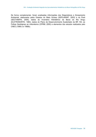 AAI – Avaliação Ambiental Integrada dos Aproveitamentos Hidrelétricos da Bacia Hidrográfica do Rio Xingu
ARCADIS Tetraplan 34
De forma complementar, foram analisadas informações dos Diagnósticos e Zoneamento
Ambiental, elaborados pelos Estados do Mato Grosso (SEPLAN/MT, 2003) e do Pará
(SECTAM/PA, 2004), dados do Inventário Hidrelétrico da Bacia do Rio Xingu
(ELETRONORTE, 1980), dados do Plano de Desenvolvimento Sustentado da BR 163, as
Folhas Geológicas ao milionésimo (CPRM, 2000) e elementos dos estudos realizados pelo
CNEC (1988 a e 1988b).
 