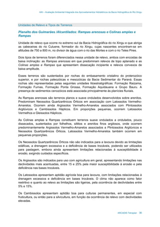 AAI – Avaliação Ambiental Integrada dos Aproveitamentos Hidrelétricos da Bacia Hidrográfica do Rio Xingu
ARCADIS Tetraplan 36
Unidades de Relevo e Tipos de Terrenos
Planalto dos Guimarães /Alcantilados: Rampas arenosas e Colinas amplas e
Rampas
Unidade de relevo que ocorre no extremo sul da Bacia Hidrográfica do rio Xingu e que abriga
as cabeceiras do rio Culuene, formador do rio Xingu, cujas nascentes encontram-se em
altitudes de 750 a 800 m, no divisor de água com o rio das Mortes e com o rio Teles Pires.
Dois tipos de terrenos foram diferenciados nessa unidade de relevo, ambos com encostas de
baixa inclinação: as Rampas arenosas em que predominam relevos de topo aplanado e as
Colinas amplas e Rampas que apresentam dissecação incipiente e relevos convexos de
baixa amplitude.
Esses terrenos são sustentados por rochas do embasamento cristalino do proterozóico
superior, e por rochas paleozóicas e mesozóicas da Bacia Sedimentar do Paraná. Essas
rochas são representadas pelas seguintes unidades litoestratigráficas: Formação Raizama,
Formação Furnas, Formação Ponta Grossa, Formação Aquidauana e Grupo Bauru. A
presença de sedimentos cenozóicos está associada principalmente às planícies fluviais.
As Rampas arenosas são terrenos planos e suave ondulados desenvolvidos sobre arenitos.
Predominam Neossolos Quartzarênicos Órticos em associação com Latossolos Vermelho-
Amarelos. Ocorrem ainda Argissolos Vermelho-Amarelos associados com Plintossolos
Argilúvicos e Cambissolos Háplicos. Em proporções pequenas, ocorrem Latossolos
Vermelhos e Gleissolos Háplicos.
As Colinas amplas e Rampas constituem terrenos suave ondulados a ondulados, pouco
dissecados, sustentados por folhelhos, siltitos e arenitos finos argilosos, onde ocorrem
predominantemente Argissolos Vermelho-Amarelos associados a Plintossolos Argilúvicos e
Neossolos Quartzarênicos Órticos. Latossolos Vermelho-Amarelos também ocorrem em
pequenas proporções.
Os Neossolos Quartzarênicos Órticos não são indicados para a lavoura devido as limitações
edáficas, a drenagem excessiva e a deficiência de bases trocáveis, podendo ser utilizados
para pastagem, embora ainda apresentem limitações relacionadas à susceptibilidade à
erosão, exigindo cuidados específicos.
Os Argissolos são indicados para uso com agricultura em geral, apresentando limitações nas
declividades mais acentuadas, entre 15 e 25% pela maior susceptibilidade à erosão e pela
deficiência nas bases trocáveis.
Os Latossolos apresentam aptidão agrícola boa para lavoura, com limitações relacionadas à
drenagem excessiva e deficiência em bases trocáveis. O clima não aparece como fator
restritivo e quanto ao relevo as limitações são ligeiras, pela ocorrência de declividades entre
5% e 15%.
Os Cambissolos apresentam aptidão boa para culturas permanentes, em especial com
fruticultura, ou então para a silvicultura, em função da ocorrência de relevo com declividades
elevadas.
 