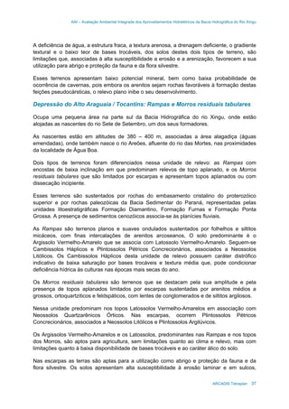 AAI – Avaliação Ambiental Integrada dos Aproveitamentos Hidrelétricos da Bacia Hidrográfica do Rio Xingu
ARCADIS Tetraplan 37
A deficiência de água, a estrutura fraca, a textura arenosa, a drenagem deficiente, o gradiente
textural e o baixo teor de bases trocáveis, dos solos destes dois tipos de terreno, são
limitações que, associadas à alta susceptibilidade a erosão e a arenização, favorecem a sua
utilização para abrigo e proteção da fauna e da flora silvestre.
Esses terrenos apresentam baixo potencial mineral, bem como baixa probabilidade de
ocorrência de cavernas, pois embora os arenitos sejam rochas favoráveis à formação destas
feições pseudocársticas, o relevo plano inibe o seu desenvolvimento.
Depressão do Alto Araguaia / Tocantins: Rampas e Morros residuais tabulares
Ocupa uma pequena área na parte sul da Bacia Hidrográfica do rio Xingu, onde estão
alojadas as nascentes do rio Sete de Setembro, um dos seus formadores.
As nascentes estão em altitudes de 380 – 400 m, associadas a área alagadiça (águas
emendadas), onde também nasce o rio Areões, afluente do rio das Mortes, nas proximidades
da localidade de Água Boa.
Dois tipos de terrenos foram diferenciados nessa unidade de relevo: as Rampas com
encostas de baixa inclinação em que predominam relevos de topo aplanado, e os Morros
residuais tabulares que são limitados por escarpas e apresentam topos aplanados ou com
dissecação incipiente.
Esses terrenos são sustentados por rochas do embasamento cristalino do proterozóico
superior e por rochas paleozóicas da Bacia Sedimentar do Paraná, representadas pelas
unidades litoestratigráficas Formação Diamantino, Formação Furnas e Formação Ponta
Grossa. A presença de sedimentos cenozóicos associa-se às planícies fluviais.
As Rampas são terrenos planos e suaves ondulados sustentados por folhelhos e siltitos
micáceos, com finas intercalações de arenitos arcoseanos, O solo predominante é o
Argissolo Vermelho-Amarelo que se associa com Latossolo Vermelho-Amarelo. Seguem-se
Cambissolos Háplicos e Plintossolos Pétricos Concrecionários, associados a Neossolos
Litólicos. Os Cambissolos Háplicos desta unidade de relevo possuem caráter distrófico
indicativo de baixa saturação por bases trocáveis e textura média que, pode condicionar
deficiência hídrica às culturas nas épocas mais secas do ano.
Os Morros residuais tabulares são terrenos que se destacam pela sua amplitude e pela
presença de topos aplanados limitados por escarpas sustentadas por arenitos médios a
grossos, ortoquartziticos e feldspáticos, com lentes de conglomerados e de siltitos argilosos.
Nessa unidade predominam nos topos Latossolos Vermelho-Amarelos em associação com
Neossolos Quartzarênicos Órticos. Nas escarpas, ocorrem Plintossolos Pétricos
Concrecionários, associados a Neossolos Litólicos e Plintossolos Argilúvicos.
Os Argissolos Vermelho-Amarelos e os Latossolos, predominantes nas Rampas e nos topos
dos Morros, são aptos para agricultura, sem limitações quanto ao clima e relevo, mas com
limitações quanto à baixa disponibilidade de bases trocáveis e ao caráter álico do solo.
Nas escarpas as terras são aptas para a utilização como abrigo e proteção da fauna e da
flora silvestre. Os solos apresentam alta susceptibilidade à erosão laminar e em sulcos,
 