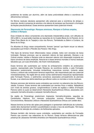 AAI – Avaliação Ambiental Integrada dos Aproveitamentos Hidrelétricos da Bacia Hidrográfica do Rio Xingu
ARCADIS Tetraplan 38
problemas de toxidez por alumínio, além de baixa profundidade efetiva e ocorrência de
afloramentos rochosos.
Os Morros residuais tabulares apresentam alto potencial para a ocorrência de abrigos e
cavernas, devido à presença de arenitos e de relevos de escarpas que favorecem a formação
de feições pseudocársticas. Esses terrenos apresentam baixo potencial mineral.
Depressão de Paranatinga: Rampas arenosas, Rampas e Colinas amplas,
médias e Rampas
Essa Unidade de relevo compreende uma depressão interplanáltica ampla, com altitudes de
450 a 680 m, na qual estão inseridas as nascentes do rio Cuiabá (Bacia do rio Paraná), do rio
Teles Pires (Bacia do rio Tapajós) e dos rios Ronuro, Tamitatoala ou Batovi e Curisevo, da
Bacia do rio Xingu.
Os afluentes do Xingu nesse compartimento, formam “perces” que fazem recuar os relevos
escarpados que limitam o Planalto dos Parecis / Alto Xingu.
Três tipos de terrenos foram diferenciados nessa unidade, todos com encostas de baixa
inclinação: Rampas arenosas, que se associam relevos de topo aplanado, Rampas e as
Colinas amplas, médias e Rampas onde se associam relevos com dissecação incipiente em
topos convexos de baixa amplitude. Associa-se a esses terrenos morrotes e morros residuais
tabulares que, por suas dimensões, não foram individualizados.
Esses terrenos são sustentados por rochas do embasamento cristalino do proterozóico
superior, representado pela Formação Raizama, de ocorrência restrita, e pela Formação
Diamantino predominante. Intrusões kimberlíticas mesozóicas ocorrem, cortando essas
rochas e, embora não condicionem terrenos específicos, são responsáveis pelo seu potencial
mineral(diamantes). Na região têm-se ainda rochas sedimentares mesozóicas representadas
pela Formação Parecis, e sedimentos cenozóicos associados principalmente às planícies
fluviais, e as coberturas detrito-lateriticas que afloram sobre os morrotes e morros residuais.
Rampas arenosas são terrenos suave ondulados que ocorrem na cabeceira dos rios Ronuro,
Jatobá, Curisevo. Esses terrenos são sustentados por arenitos finos a médios, feldspáticos
com níveis de arenitos grossos, conglomeráticos e lentes de argilitos e siltitos (Formação
Parecis) sobre os quais se desenvolvem Neossolos Quartzarênicos Órticos, associados com
Latossolo Vermelho-Amarelo e Latossolo Vermelho-Escuro.
Na região de Paranatinga predominam Argissolos Vermelho-Amarelos, seguidos de
Cambissolos Háplicos. Em menores proporções ocorrem Plintossolos Pétricos
Concrecionários, Neossolos Litólicos e Neossolos Quartzarênicos Órticos com caráter álico.
Nesses terrenos as terras são aptas para pastagens e apresentam deficiências de nutrientes,
caráter álico Apresentam também suscetibilidade à erosão e risco de arenificação. Têm baixa
capacidade de retenção de umidade e de fertilizantes aplicados.
Rampas também são terrenos suave ondulados, sustentados por arenitos da Formação
Parecis que ocorrem nas cabeceiras do rio Ronuro. Esses terrenos diferenciam-se pela
presença de Latossolos Vermelho-Amarelos com Neossolos Quartzoârenicos órticos.
 