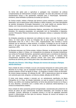 AAI – Avaliação Ambiental Integrada dos Aproveitamentos Hidrelétricos da Bacia Hidrográfica do Rio Xingu
ARCADIS Tetraplan 39
As terras são aptas para a agricultura e pastagem mas necessitam de práticas
complementares de melhoramento correção e adubação. Os solos são profundos com boas
características físicas e não apresentam restrições para a mecanização. Apresentam,
entretanto, baixa fertilidade e problemas de toxidez por alumínio.
As Colinas amplas, médias e Rampas são terrenos suaves ondulados a ondulados, pouco
dissecados, que se desenvolvem sobre folhelhos e siltitos micáceos, com finas intercalações
de arenitos arcoseanos (Formação Diamantino) e de modo restrito em arenitos finos a
médios, com níveis de arenitos grossos, seixos e siltitos (Formação. Raizama).
Nesses terrenos predominam Cambissolos Háplicos, associados com Argissolos Vermelho-
Amarelos. Em pequenas proporções, em associação com os Cambissolos e Argissolos,
ocorrem Plintossolos Pétricos Concrecionários, Neossolos Litólicos e Latossolos Vermelho-
Amarelos.
As limitações presentes se relacionam com atributos do relevo e do solo. Com relação ao
relevo, na maior parte da área as limitações são de grau ligeiro ou moderado, com
declividades entre 5% e 15% e 15% e 25%, respectivamente. Nos morrotes e morros
residuais que se associam a esses terrenos, no entanto, a limitação ao uso em função do
relevo é de grau muito forte, em virtude da ocorrência de declividade muito elevadas,
superiores a 30%.
As Rampas arenosas e as Colinas amplas, médias e Rampas, na cabeceira dos rios Jatobá,
Tamitatoala ou Batovi e Coliseu, em conseqüência da presença de intrusões kimberliticas,
nas rochas da Formação Diamantino, apresentam potencial para a ocorrência de diamantes,
que vem sendo explorados em garimpos nos cascalhos fluviais. O restante desse
compartimento apresenta baixo potencial mineral, bem como baixa probabilidade de
ocorrência de cavernas, pois o relevo plano inibe o seu desenvolvimento.
Planalto dos Parecis / Alto Xingu: Rampas do reverso da escarpa e Rampas
detrito-lateriticas
Essa unidade de relevo é limitada a sul por uma escarpa transposta em vários pontos pelos
afluentes do rio Xingu, que se superpõem formando vales muito encaixados. A leste, essa
escarpa sustenta o divisor de águas rio Xingu – rio Araguaia e constitui a Serra do Roncador.
No reverso dessas escarpas, em altitudes de 480 - 520 m desenvolve-se relevo de rampas
com caimento para norte, atingindo, no limite da unidade, altitudes de 320–350 m.
O limite norte dessa unidade é marcado por um estreitamento significativo da Bacia
Hidrográfica do rio Xingu, de direção leste/oeste, ao qual se associa a cachoeira de Von
Martius, que define uma mudança significativa na forma das planícies fluviais do rio Xingu e
de seus afluentes, coincidindo com o contato entre as coberturas detrito-lateríticas e as
rochas do embasamento cristalino.
Essa unidade de relevo apresenta grande homogeneidade, caracterizada pelo predomínio de
formas de relevo de topo subhorizontal, levemente dissecadas, com encostas de baixa
inclinação. Contudo, diferenças no substrato rochoso e no tipo de vegetação associado
levaram à diferenciação de dois tipos de terrenos: Rampas do reverso da escarpa e as
Rampas detrito-lateriticas.
 
