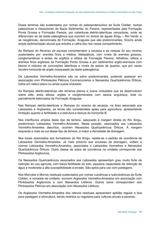 AAI – Avaliação Ambiental Integrada dos Aproveitamentos Hidrelétricos da Bacia Hidrográfica do Rio Xingu
ARCADIS Tetraplan 40
Esses terrenos são sustentados por rochas do paleoproterozóico da Suíte Colider; rochas
paleozóicas e mesozóicas da Bacia Sedimentar do Paraná, representadas pela Formação
Ponta Grossa e Formação Parecis; por coberturas detrito-lateríticas cenozóicas, onde se
diferenciam as de idade paleogênica que ocorrem no divisor de águas Xingu – Rio Verde, e
as neogênicas, denominada de Formação. Araguaia que são predominantes. Ocorre ainda
ampla sedimentação aluvial que entulha a calha dos rios nesse compartimento.
As Rampas do Reverso da escarpa compreendem a escarpa e as rampas do seu reverso
sustentados por: arenitos finos a médios, feldspáticos, com níveis de arenitos grossos,
conglomeráticos e lentes de argilitos e siltitos da Formação Parecis; folhelhos, siltitos e
arenitos finos argilosos da Formação Ponta Grossa e por sedimentos argilo-arenosos com
blocos e nódulos de concreções lateriticas e níveis de seixos de quartzo, que por vezes
recobre horizonte de argila mosqueado de idade paleogênica.
Os Latossolos Vermelho-Amarelos são os solos predominantes, podendo aparecer em
associação com Plintossolos Pétricos Concrecionários e Neossolos Quartzarênicos Órticos,
todos em relevo plano ou ainda suave ondulado.
As Rampas detrito-lateriticas são terrenos planos e suave ondulados que se desenvolvem
sobre silte, areia siltosa, argilas e conglomerados com seixos angulosos; total ou
parcialmente laterizados da Formação Araguaia.
Nas Rampas detrito-lateriticas e Rampas do reverso da escarpa, na área associada aos
Latossolos e Argissolos, as terras são consideradas aptas para agricultura, apresentando
limitação quando a fertilidade e a estrutura e textura do horizonte B.
Nos interflúvios amplos deste tipo de terreno, associado à margem direita do Rio Xingu,
predominam Latossolos Vermelho-Amarelos. Nesta posição, associados aos Latossolos
Vermelho-Amarelos descritos, ocorrem Neossolos Quartzarênicos Órticos. À margem
esquerda e mais ao sul desse tipo de terreno, é maior a densidade de drenagem.
Nos locais associados aos formadores do Rio Xingu, repete-se o padrão de ocorrência de
Latossolos Vermelho-Amarelos. Já mais próximo aos encaixes da drenagem, voltam a
ocorrer Latossolos Vermelho-Amarelos, associados a Latossolos Vermelhos e Neossolos
Quartzarênicos Órticos. Outra classe de solos de ocorrência na unidade corresponde aos
Plintossolos Argilúvicos.
Os Neossolos Quartzarênicos associados aos Latossolos apresentam grau muito forte de
restrição ao uso agrícola, com baixa fertilidade do solo, pequena capacidade de retenção de
água e moderada a alta susceptibilidade à erosão. São aptos para uso com pastagens.
Nos Morrotes e Morros residuais sustentados por rochas vulcânicas e subvulcânicas da Suíte
Colider, a noroeste da unidade, ocorrem Argissolos Vermelho-Amarelos em associação com
Plintossolos Argilúvicos e com Neossolos Litólicos. Outros solos correspondem aos
Plintossolos Pétricos em associação com Neossolos Litólicos.
Os Argissolos Vermelho-Amarelos dos relevos residuais apresentam aptidão regular e boa
para pastagem e silvicultura, sendo restritos ou regulares para culturas anuais e perenes.
 