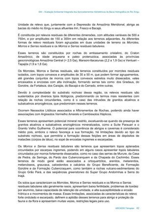 AAI – Avaliação Ambiental Integrada dos Aproveitamentos Hidrelétricos da Bacia Hidrográfica do Rio Xingu
ARCADIS Tetraplan 42
Unidade de relevo que, juntamente com a Depressão da Amazônia Meridional, abriga as
bacias do médio rio Xingu e seus afluentes Iriri, Fresco e Bacajá.
É constituída por relevos residuais de diferentes dimensões, com altitudes variáveis de 500 a
750m, e por amplitudes de 150 a 300m em relação aos terrenos adjacentes. As diferentes
formas de relevo residuais foram agrupadas em duas unidades de terreno os Morrotes,
Morros e Serras residuais e os Morros e Serras residuais tabulares.
Esses terrenos são constituídos por rochas do embasamento cristalino, do Craton
Amazônico, de idade arqueana e paleo proterozóica, associadas às províncias
geocronológicas Amazônia Central (> 2,5 Ga), Maraoni-Itacaiunas (2,2 a 1,9 Ga) e Ventuari –
Tapajós (1,9 a 1,8 Ga).
Os Morrotes, Morros e Serras residuais, são terrenos constituídos por morrotes residuais
isolados, com topos convexos e amplitudes de 30 a 50 m, que podem formar agrupamentos,
até grandes conjuntos de morros com topos convexos estreitos muito dissecados, vales
encaixados e encostas com alta inclinação, formando serras tais como: dos Gradaus, do
Gorotire, da Fortaleza, dos Carajás, do Bacajá e do Cerrado, entre outras.
Devido à complexidade do substrato rochoso dessa região, os relevos residuais são
sustentados por diversos tipos litológicos, predominando os termos mais resistentes com
relação às rochas circundantes, como é o caso das intrusões de granitos alcalinos e
subalcalinos anorogênicos, que predominam nesses terrenos.
Ocorrem Neossolos Litólicos associados a Afloramentos de Rochas, podendo ainda haver
associações com Argissolos Vermelho Amarelo e Cambissolos Háplicos.
Esses terrenos apresentam potencial mineral restrito, excetuando-se quando da presença de
granitos alcalinos e subalcalinos anorogênicos mineralizados, como a Suíte Parauari e o
Granito Velho Guilherme. O potencial para ocorrência de abrigos e cavernas é considerado
médio pois, embora o relevo favoreça a sua formação, há limitações devido ao tipo de
substrato rochoso, que permitiria a formação dessas feições em áreas de depósitos de
matacões (corpos de tálus), no sopé de encostas íngremes e escarpadas.
Os Morros e Serras residuais tabulares são terrenos que apresentam topos aplanados
circundados por escarpas íngremes, podendo em alguns casos apresentar topos tabulares
circundados por morros fortemente dissecados, como no caso das serras de Murure, da Casa
de Pedra, da Seringa, do Pardo dos Cubencranquem e da Chapada do Cachimbo. Esses
terrenos de modo geral estão associados a ortoquartzitos, arenitos, metarenitos,
metarcóseos, grauvaca, calcedonitos e calcários do Grupo Beneficiente, da Formação
Gorotire e da Formação Cubencraquem, como também a rochas vulcano-sedimentares do
Grupo Grão Pará, e das seqüências greenstones do Super Grupo Andorinhas e Serra do
Inajá.
Os solos que caracterizam os Morrotes, Morros e Serras residuais e os Morros e Serras
residuais tabulares são geralmente rasos, apresentam baixa fertilidade, problemas de toxidez
por alumínio, baixa capacidade de retenção de umidade, e alta susceptibilidade a erosão
hídrica e a movimentos de massa. Essas limitações, associadas às características do relevo
forte ondulado e escarpado, definem a aptidão desses terrenos para abrigo e proteção da
fauna e da flora e apresentam muitas vezes, restrições legais para uso.
 