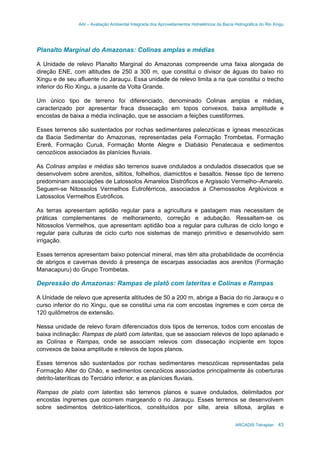 AAI – Avaliação Ambiental Integrada dos Aproveitamentos Hidrelétricos da Bacia Hidrográfica do Rio Xingu
ARCADIS Tetraplan 43
Planalto Marginal do Amazonas: Colinas amplas e médias
A Unidade de relevo Planalto Marginal do Amazonas compreende uma faixa alongada de
direção ENE, com altitudes de 250 a 300 m, que constitui o divisor de águas do baixo rio
Xingu e de seu afluente rio Jarauçu. Essa unidade de relevo limita a ria que constitui o trecho
inferior do Rio Xingu, a jusante da Volta Grande.
Um único tipo de terreno foi diferenciado, denominado Colinas amplas e médias,
caracterizado por apresentar fraca dissecação em topos convexos, baixa amplitude e
encostas de baixa a média inclinação, que se associam a feições cuestiformes.
Esses terrenos são sustentados por rochas sedimentares paleozóicas e ígneas mesozóicas
da Bacia Sedimentar do Amazonas, representadas pela Formação Trombetas, Formação
Ererê, Formação Curuá, Formação Monte Alegre e Diabásio Penatecaua e sedimentos
cenozóicos associados às planícies fluviais.
As Colinas amplas e médias são terrenos suave ondulados a ondulados dissecados que se
desenvolvem sobre arenitos, siltitos, folhelhos, diamictitos e basaltos. Nesse tipo de terreno
predominam associações de Latossolos Amarelos Distróficos e Argissolo Vermelho–Amarelo.
Seguem-se Nitossolos Vermelhos Eutroférricos, associados a Chernossolos Argilúvicos e
Latossolos Vermelhos Eutróficos.
As terras apresentam aptidão regular para a agricultura e pastagem mas necessitam de
práticas complementares de melhoramento, correção e adubação. Ressaltam-se os
Nitossolos Vermelhos, que apresentam aptidão boa a regular para culturas de ciclo longo e
regular para culturas de ciclo curto nos sistemas de manejo primitivo e desenvolvido sem
irrigação.
Esses terrenos apresentam baixo potencial mineral, mas têm alta probabilidade de ocorrência
de abrigos e cavernas devido à presença de escarpas associadas aos arenitos (Formação
Manacapuru) do Grupo Trombetas.
Depressão do Amazonas: Rampas de platô com lateritas e Colinas e Rampas
A Unidade de relevo que apresenta altitudes de 50 a 200 m, abriga a Bacia do rio Jarauçu e o
curso inferior do rio Xingu, que se constitui uma ria com encostas íngremes e com cerca de
120 quilômetros de extensão.
Nessa unidade de relevo foram diferenciados dois tipos de terrenos, todos com encostas de
baixa inclinação: Rampas de platô com lateritas, que se associam relevos de topo aplanado e
as Colinas e Rampas, onde se associam relevos com dissecação incipiente em topos
convexos de baixa amplitude e relevos de topos planos.
Esses terrenos são sustentados por rochas sedimentares mesozóicas representadas pela
Formação Alter do Chão, e sedimentos cenozóicos associados principalmente às coberturas
detrito-lateríticas do Terciário inferior, e as planícies fluviais.
Rampas de plato com lateritas são terrenos planos e suave ondulados, delimitados por
encostas íngremes que ocorrem margeando o rio Jarauçu. Esses terrenos se desenvolvem
sobre sedimentos detritico-lateríticos, constituídos por silte, areia siltosa, argilas e
 