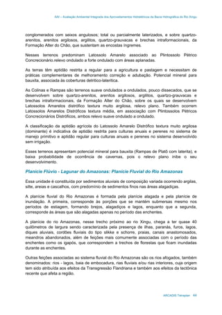 AAI – Avaliação Ambiental Integrada dos Aproveitamentos Hidrelétricos da Bacia Hidrográfica do Rio Xingu
ARCADIS Tetraplan 44
conglomerados com seixos angulosos; total ou parcialmente laterizados, e sobre quartzo-
arenitos, arenitos argilosos, argilitos, quartzo-grauvacas e brechas intraformacionais, da
Formação Alter do Chão, que sustentam as encostas íngremes.
Nesses terrenos predominam Latossolo Amarelo associado ao Plintossolo Pétrico
Concrecionário.relevo ondulado a forte ondulado com áreas aplanadas.
As terras têm aptidão restrita a regular para a agricultura e pastagem e necessitam de
práticas complementares de melhoramento correção e adubação. Potencial mineral para
bauxita, associada às coberturas detritico-lateritica.
As Colinas e Rampas são terrenos suave ondulados a ondulados, pouco dissecados, que se
desenvolvem sobre quartzo-arenitos, arenitos argilosos, argilitos, quartzo-grauvacas e
brechas intraformacionais, da Formação Alter do Chão, sobre os quais se desenvolvem
Latossolos Amarelos distrófico textura muito argilosa, relevo plano. Também ocorrem
Latossolos Amarelos Distróficos textura média, em associação com Plintossolos Pétricos
Concrecionários Distróficos, ambos relevo suave ondulado a ondulado.
A classificação da aptidão agrícola do Latossolo Amarelo Distrófico textura muito argilosa
(dominante) é indicativa de aptidão restrita para culturas anuais e perenes no sistema de
manejo primitivo e aptidão regular para culturas anuais e perenes no sistema desenvolvido
sem irrigação.
Esses terrenos apresentam potencial mineral para bauxita (Rampas de Platô com laterita), e
baixa probabilidade de ocorrência de cavernas, pois o relevo plano inibe o seu
desenvolvimento.
Planície Flúvio - Lagunar do Amazonas: Planície Fluvial do Rio Amazonas
Essa unidade é constituída por sedimentos aluviais de composição variada ocorrendo argilas,
silte, areias e cascalhos, com predomínio de sedimentos finos nas áreas alagadiças.
A planície fluvial do Rio Amazonas é formada pela planície alagada e pela planície de
inundação. A primeira, corresponde às porções que se mantém submersas mesmo nos
períodos de estiagem, formando brejos, alagadiços e lagos, enquanto que a segunda,
corresponde às áreas que são alagadas apenas no período das enchentes.
A planície do rio Amazonas, nesse trecho próximo ao rio Xingu, chega a ter quase 40
quilômetros de largura sendo caracterizada pela presença de ilhas, paranás, furos, lagos,
diques aluviais, cordões fluviais do tipo slikke e schorre, praias, canais anastomosados,
meandros abandonados, além de feições mais comumente associadas com o período das
enchentes como os igapós, que correspondem a trechos de florestas que ficam inundadas
durante as enchentes.
Outras feições associadas ao sistema fluvial do Rio Amazonas são os rios afogados, também
denominados: rios - lagos, baia de embocadura, rias fluviais e/ou rias interiores, cuja origem
tem sido atribuída aos efeitos da Transgressão Flandriana e também aos efeitos da tectônica
recente que afeta a região.
 