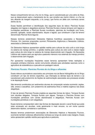 AAI – Avaliação Ambiental Integrada dos Aproveitamentos Hidrelétricos da Bacia Hidrográfica do Rio Xingu
ARCADIS Tetraplan 45
Nesse compartimento tem-se a foz do rio Xingu, que é caracterizada por uma série de ilhas,
que se desenvolvem após o barramento da ria, que constitui seu trecho inferior, e a foz de
seu afluente da margem esquerda, o rio Juraçu, que forma um delta com inúmeros canais
dentro da ria.
Essas feições permitiram a identificação dos seguintes tipos de relevo: Planícies fluviais
alagadas com lagoas e alagadiços perenes; Planícies fluviais e baixos terraços com lagoas e
inundações periódicas; e Planícies fluviais inundáveis, planícies de inundação com furos,
paranás, igarapés, canais abandonados, diques e lagoas, que constituem o tipo de terreno
denominado Planície flúvio-lagunar.
Nesses terrenos predominam Gleissolos Háplicos Eutróficos associados a Neossolos
Flúvicos. Em menores proporções ocorrem Plintossolos Argilúvicos e Neossolos Litólicos,
associados a Gleissolos Háplicos
Os Gleissolos Háplicos apresentam aptidão restrita para culturas de ciclo curto e ciclo longo
no sistema de manejo primitivo, e aptidão restrita para cultura de ciclo curto e classe inapta
para cultura de ciclo longo no sistema de manejo desenvolvido sem irrigação. Os Neossolos
Litólicos são inaptos para uso agrícola e pastoreio intensivo nos sistemas de manejo primitivo
e desenvolvido sem irrigação.
Por apresentar inundações freqüentes esses terrenos apresentam fortes restrições a
ocupação antrópica intensiva, sendo comumente utilizado para atividades sazonais como a
agricultura de subsistência e a pecuária em pastagem natural.
Planícies Fluviais: Planícies Fluviais do rio Xingu e afluentes
Esses relevos acumulativos associados aos principais rios da Bacia Hidrográfica do rio Xingu
constituem um tipo de terreno específico, que intercepta os demais tipos de terreno e se
caracterizam pelo predomínio de feições de sedimentação associadas aos processos erosão
e de deposição fluvial.
São terrenos constituídos por sedimentos aluviais de composição variada ocorrendo: argilas,
silte, areias e cascalhos, com predomínio de sedimentos finos e matéria orgânica nas áreas
alagadiças.
O tipo de terreno Planícies Fluviais engloba as seguintes formas de relevo: Terraços fluviais
com aluviões delgados, Terraços fluviais com lagoas, Terraços e Planícies fluviais com
inundações periódicas com canais abandonados e alagadiços, Planícies fluviais com
inundações periódicas e com alagadiços.
Esses terrenos compreendem além das formas de deposição aluvial o canal fluvial que pode
estar encaixado em aluviões, onde geralmente é mais sinuoso, ou em rocha quando
desenvolve rápidos, corredeiras e cachoeiras.
Nesses terrenos predominam associações de Gleissolos Háplicos e Neossolos Fluvicos,
ocorrendo também extensos afloramentos rochosos ao longo do canal e das margens. Esses
solos apresentam aptidão restrita para agricultura e pastoreio.
 