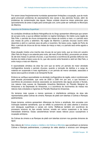 AAI – Avaliação Ambiental Integrada dos Aproveitamentos Hidrelétricos da Bacia Hidrográfica do Rio Xingu
ARCADIS Tetraplan 46
Por serem áreas freqüentemente inundadas apresentam limitações a ocupação, que de modo
geral provocam problemas de assoreamento dos canais e das planícies fluviais, além de
problemas de contaminação das águas. Nessa unidade situam-se áreas potenciais para
aproveitamento de areia e argila para construção civil, como pode ser verificado no Município
de Altamira.
Aspectos da Dinâmica Superficial
As condições climáticas da Bacia Hidrográfica do rio Xingu apresentam diferenças que variam
de sul para norte, e que se refletem também no regime hidrológico. No médio curso região de
São Felix, o período de chuva corresponde aos meses de outubro a maio, e o período seco
aos meses de junho a setembro. Na região de Altamira o período chuvoso ocorre entre
dezembro e abril e o período seco de julho a novembro. No baixo curso, região de Porto de
Moz, o período de chuva se dá nos meses de março a maio, e o período seco entre agosto e
dezembro.
Essa situação mostra uma marcha das chuvas de sul para norte, que se inicia em outubro
(São Felix do Xingu) e se estende para norte, até maio (Porto de Moz), provocando um atraso
de até dois meses no período chuvoso, o que favorece a ocorrência de grandes deflúvios nos
trechos do médio e baixo curso do rio, que vão ocorrer entre fevereiro e abril em São Felix, e
entre março e maio em Altamira.
A sazonalidade climática da área faz com que se tenha um período de maior atividade
morfogenética durante o período chuvoso, quando a remoção de detritos e a carga de
material em suspensão é mais significativa, e um período de menor atividade, associado à
época seca quanto à erosão e ao transporte fluvial.
Embora se verifique sazonalidade na atividade morfogenética da região, esta é condicionada
pela elevada pluviosidade, que varia de 2050 a 2380 mm por ano, e que favorece a
ocorrência de processos erosivos associados ao escoamento das águas pluviais e fluviais,
nos relevos mais suaves da Depressão Amazônia Meridional, do Planalto Marginal do
Amazonas e da Depressão do Amazonas, e a ocorrência de movimentos de massa nos
relevos mais ondulados e íngremes do Planalto Residual do Amazonas.
Os terrenos mais suaves e menos sensíveis à interferência antrópica da área são
representados pelas Colinas de cimeira; Rampas de platô com lateritas e Colinas e Rampas
pedimentares.
Esses terrenos, embora apresentem diferenças de forma e amplitude, têm encostas com
inclinação bastante semelhante, que se reflete no predomínio de vales abertos e erosivos
com talvegues superficiais e canais em rocha. Reflete-se também em ocorrência de
processos erosivos do tipo erosão laminar, erosão em sulcos ocasionais e de baixa
intensidade dinâmica. Essas características tornam esses relevos pouco susceptíveis à
ocupação antrópica.
As Colinas de cimeira e as Rampas de platô com lateritas ocorrem nos grandes divisores de
água.
Nos relevos de Colinas amplas e médias e de Colinas e Morrotes que constituem os terrenos
Colinas e Rampas pedimentares, a presença de vales abertos e erosivos com talvegues
 