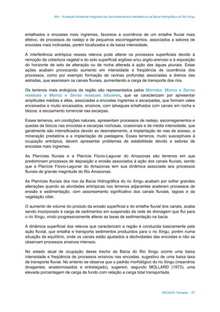 AAI – Avaliação Ambiental Integrada dos Aproveitamentos Hidrelétricos da Bacia Hidrográfica do Rio Xingu
ARCADIS Tetraplan 47
entalhados e encostas mais íngremes, favorece a ocorrência de um entalhe fluvial mais
efetivo, de processos de rastejo e de pequenos escorregamentos, associados a setores de
encostas mais inclinadas, porém localizados e de baixa intensidade.
A interferência antrópica nesses relevos pode alterar os processos superficiais devido à
remoção da cobertura vegetal e do solo superficial argiloso e/ou argilo-arenoso e à exposição
do horizonte de solo de alteração ou de rocha alterada à ação das águas pluviais. Estas
ações acabam provocando aumento em intensidade e freqüência de ocorrência dos
processos, como por exemplo formação de ravinas profundas associadas a drenos das
estradas, que assoreiam os canais fluviais, aumentando a carga de transporte dos rios.
Os terrenos mais enérgicos da região são representados pelos Morrotes, Morros e Serras
residuais e Morros e Serras residuais tabulares, que se caracterizam por apresentar
amplitudes médias e altas, associadas a encostas íngremes e escarpadas, que formam vales
encaixados e muito encaixados, erosivos, com talvegues entalhados com canais em rocha e
blocos, e escoamento torrencial nas escarpas.
Esses terrenos, em condições naturais, apresentam processos de rastejo, escorregamentos e
quedas de blocos nas encostas e escarpas rochosas, ocasionais e de média intensidade, que
geralmente são intensificados devido ao desmatamento, a implantação de vias de acesso, a
mineração predatória e a implantação de pastagens. Esses terrenos, muito susceptíveis à
ocupação antrópica, devem apresentar problemas de estabilidade devido a setores de
encostas mais íngremes.
As Planícies fluviais e a Planície Flúvio-Lagunar do Amazonas são terrenos em que
predominam processos de deposição e erosão associados à ação dos canais fluviais, sendo
que a Planície Flúvio-Lagunar do Amazonas tem sua dinâmica associada aos processos
fluviais de grande magnitude do Rio Amazonas.
As Planícies fluviais dos rios da Bacia Hidrográfica do rio Xingu acabam por sofrer grandes
alterações quando as atividades antrópicas nos terrenos adjacentes aceleram processos de
erosão e sedimentação, com assoreamento significativo dos canais fluviais, lagoas e da
vegetação ciliar.
O aumento de volume do produto da erosão superficial e do entalhe fluvial dos canais, acaba
sendo incorporado à carga de sedimentos em suspensão da rede de drenagem que flui para
o rio Xingu, vindo progressivamente alterar as taxas de sedimentação na bacia.
A dinâmica superficial dos relevos que caracterizam a região é conduzida basicamente pela
ação fluvial, que entalha e transporta sedimentos produzidos para o rio Xingu, porém numa
situação de equilíbrio, onde os canais estão ajustados a declividades das encostas e não se
observam processos erosivos intensos.
No estado atual de ocupação desse trecho da Bacia do Rio Xingu ocorre uma baixa
intensidade e freqüência de processos erosivos nas encostas, sugestivo de uma baixa taxa
de transporte fluvial. No entanto se observa que o padrão morfológico do rio Xingu (meandros
divagantes, anastomosados e entrelaçado), sugerem, segundo MOLLARD (1973), uma
elevada porcentagem de carga de fundo com relação a carga total transportada.
 