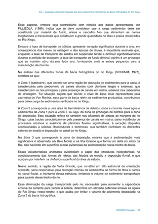 AAI – Avaliação Ambiental Integrada dos Aproveitamentos Hidrelétricos da Bacia Hidrográfica do Rio Xingu
ARCADIS Tetraplan 48
Esse aspecto, embora seja contraditório com relação aos dados apresentados por
FILLIZOLA, (1999), indica que se deve considerar que a carga sedimentar deve ser
constituída por material de fundo, areias e cascalho fino que alimentam as barras
longitudinais e transversais que constituem a grande quantidade de ilhas e praias observadas
no Rio Xingu.
Embora a taxa de transporte de sólidos apresente variação significativa durante o ano, em
conseqüência dos meses de estiagem e das épocas de chuva, é importante assinalar que,
enquanto a taxa de transporte de sólidos em suspensão tende a diminuir significativamente
durante o período de estiagem, a taxa de transporte de fundo diminui, porém é um processo
que se mantém ativo durante todo ano, fornecendo areia e seixos pequenos para a
manutenção das barras.
Na análise das diferentes zonas da bacia hidrográfica do rio Xingu (SCHUMM, 1977),
constata-se que:
A Zona 1 (cabeceira), que deveria ser uma região de produção de sedimentos para a bacia, é
caracterizada pelo predomínio de canais aluviais com planícies largas e extensas, que
caracterizam os rios principais e pela presença de canais em rocha, erosivos nas cabeceiras
de drenagem. Tal situação sugere que devido o nível de base local representado pela
cachoeira de Von Martius, essa parte da bacia retém os sedimentos produzidos, contribuindo
para baixa carga de sedimentos verificada no rio Xingu.
A Zona 2 corresponde a uma área de transferência de detritos, onde a corrente move água e
sedimentos da Zona 1 para a Zona 3, ou seja, da zona de produção de detritos para a zona
de deposição. Esta situação reflete-se também nos afluentes de ambas as margens do rio
Xingu, cujas bacias caracterizam-se pela presença de canais em rocha, baixa incidência de
processos erosivos e ausência de planícies fluviais significativas, à exceção daquelas
condicionadas a soleiras litoestruturais e tectônicas, que também controlam os diferentes
setores de erosão e deposição no canal do rio Xingu.
Na Zona 3 que corresponde à zona de deposição, nota-se que a sedimentação mais
significativa é observada em Belo Monte e na Ilha Grande que forma um delta no início da
Ria, não havendo em superfície outras evidencias de sedimentação nesse trecho da bacia.
Essas características anômalas evidenciam o papel das estruturas neotectônicas no
condicionamento das formas de relevo, das feições de erosão e deposição fluvial, e que
acabam por interferir na dinâmica superficial da área de estudo.
Nesse sentido, a região de Volta Grande, que constitui um alto estrutural de orientação
noroeste, seria responsável pela retenção intensa de sedimentos na forma de ilhas e barras
no canal fluvial, a montante dessa estrutura, limitando o volume de sedimento transportado
para jusante desse trecho do rio.
Essa diminuição da carga transportada pelo rio, necessária para aumentar a capacidade
erosiva da corrente para vencer a soleira, determina um elevado potencial erosivo às águas
do Rio Xingu, nesse trecho, e que acaba por limitar o volume de sedimento depositado na
Zona 3 da bacia hidrográfica.
 