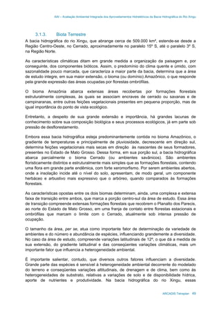 AAI – Avaliação Ambiental Integrada dos Aproveitamentos Hidrelétricos da Bacia Hidrográfica do Rio Xingu
ARCADIS Tetraplan 49
3.1.3. Biota Terrestre
A bacia hidrográfica do rio Xingu, que abrange cerca de 509.000 km², estende-se desde a
Região Centro-Oeste, no Cerrado, aproximadamente no paralelo 15º S, até o paralelo 3º S,
na Região Norte.
As características climáticas ditam em grande medida a organização da paisagem e, por
conseguinte, dos componentes bióticos. Assim, o predomínio do clima quente e úmido, com
sazonalidade pouco marcada, que caracteriza a maior parte da bacia, determina que a área
de estudo integre, em sua maior extensão, o bioma (ou domínio) Amazônico, o que responde
pela grande expressão das áreas ocupadas por florestas ombrófilas.
O bioma Amazônia abarca extensas áreas recobertas por formações florestais
estruturalmente complexas, às quais se associam encraves de cerrado ou savanas e de
campinaranas, entre outras feições vegetacionais presentes em pequena proporção, mas de
igual importância do ponto de vista ecológico.
Entretanto, a despeito de sua grande extensão e importância, há grandes lacunas de
conhecimento sobre sua composição biológica e seus processos ecológicos, já em parte sob
pressão de desflorestamento.
Embora essa bacia hidrográfica esteja predominantemente contida no bioma Amazônico, o
gradiente de temperaturas e principalmente de pluviosidade, decrescente em direção sul,
determina feições vegetacionais mais secas em direção às nascentes de seus formadores,
presentes no Estado de Mato Grosso. Dessa forma, em sua porção sul, a bacia hidrográfica
abarca parcialmente o bioma Cerrado (ou ambientes savânicos). São ambientes
floristicamente distintos e estruturalmente mais simples que as formações florestais, contendo
uma flora em grande parte endêmica, com forte xeromorfismo. Por serem ambientes abertos,
onde a insolação incide até o nível do solo, apresentam, de modo geral, um componente
herbáceo e arbustivo mais expressivo que o arbóreo, quando comparados às formações
florestais.
As características opostas entre os dois biomas determinam, ainda, uma complexa e extensa
faixa de transição entre ambos, que marca a porção centro-sul da área de estudo. Essa área
de transição compreende extensas formações florestais que recobrem o Planalto dos Parecis,
ao norte do Estado de Mato Grosso, em uma franja de contato entre florestas estacionais e
ombrófilas que marcam o limite com o Cerrado, atualmente sob intensa pressão de
ocupação.
O tamanho da área, per se, atua como importante fator de determinação da variedade de
ambientes e do número e abundância de espécies, influenciando grandemente a diversidade.
No caso da área de estudo, compreende variações latitudinais de 12º, o que dá a medida de
sua extensão, do gradiente latitudinal e das conseqüentes variações climáticas, mais um
importante fator que influencia a heterogeneidade ambiental.
É importante salientar, contudo, que diversos outros fatores influenciam a diversidade.
Grande parte das espécies é sensível à heterogeneidade ambiental decorrente do modelado
do terreno e conseqüentes variações altitudinais, de drenagem e de clima, bem como às
heterogeneidades de substrato, relativas a variações de solo e de disponibilidade hídrica,
aporte de nutrientes e produtividade. Na bacia hidrográfica do rio Xingu, essas
 