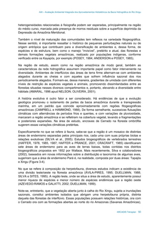 AAI – Avaliação Ambiental Integrada dos Aproveitamentos Hidrelétricos da Bacia Hidrográfica do Rio Xingu
ARCADIS Tetraplan 50
heterogeneidades relacionadas à fisiografia podem ser esperadas, principalmente na região
do médio curso, marcada pela presença de morros residuais sobre a superfície deprimida da
Depressão da Amazônia Meridional.
Também o nível de maturação das comunidades tem reflexos na variedade fitogeográfica.
Nesse sentido, é importante ressaltar o histórico de pequenas perturbações naturais ou de
origem antrópica que contribuem para a diversificação de ambientes e, dessa forma, de
espécies e de estrutura, bem como o manejo “invisível”, pretérito e atual, das florestas e
demais formações vegetais amazônicas, realizado por populações indígenas, conforme
verificado entre os Kayapós, por exemplo (POSEY, 1984; ANDERSON e POSEY, 1985).
Na região de estudo, assim como na região amazônica de modo geral, também as
características da rede hidrográfica assumem importante papel como fator interveniente na
diversidade. Ambientes de interflúvios das áreas de terra firme alternam-se com ambientes
alagados durante as cheias e com aqueles que sofrem influência sazonal dos rios
periodicamente alagados. Formam-se, dessa maneira, gradientes de umidade com diferentes
níveis de restrição às espécies vegetais e animais, promovendo dissimilaridades entre as
florestas situadas nesses diversos compartimentos e, portanto, elevando a diversidade entre
hábitats (AMARAL, 1996 apud NELSON; OLIVEIRA, 2001).
A história evolutiva é outro fator a ser considerado. Há evidências de que a evolução
geológica promoveu o isolamento de partes da bacia amazônica durante a transgressão
marinha, em um padrão que coincide aproximadamente com regiões fitogeográficas
amazônicas (CAMPBELL e HAMMOND, 1988). De forma semelhante, sucessivas flutuações
climáticas com alternâncias de períodos frios e quentes, e com variações de pluviosidade,
marcaram a região amazônica e se refletiram na cobertura vegetal, levando a fragmentações
e posteriores expansões. Na área de estudo, encraves de Cerrado na floresta ombrófila
sugerem essas variações climáticas pretéritas.
Especificamente no que se refere à fauna, sabe-se que a região é um mosaico de distintas
áreas de endemismo separadas pelos principais rios, cada uma com suas próprias biotas e
relações evolutivas (SILVA et al., 2005). Estudos biogeográficos de vertebrados terrestres
(HAFFER, 1978, 1985, 1987; HAFFER e PRANCE, 2001; CRACRAFT, 1985) identificaram
sete áreas de endemismo para as aves de terras baixas, todas contidas nos distritos
biogeográficos propostos em 1852 por Wallace. Mais recentemente, Silva e colaboradores
(2002), baseados em novas informações sobre a distribuição e taxonomia de algumas aves,
sugeriram que a área de endemismo Pará é, na realidade, composta por duas áreas: Tapajós
e Xingu (Figura 3-4).
No que se refere à composição da herpetofauna, diversos estudos indicam a existência de
uma divisão leste/oeste na floresta amazônica (ÁVILA-PIRES, 1995; DUELLMAN, 1988;
SILVA e SITES, 1995). A região leste, onde se situa a área de estudo, aparentemente possui
menor riqueza de espécies e menor número de espécies endêmicas que a região oeste
(AZEVEDO-RAMOS e GALATTI, 2002; DUELLMAN, 1999).
Note-se, entretanto, que a vegetação aberta junto à calha do Rio Xingu, sujeita a inundações
sazonais, constitui ambientes isolados que abrigam uma herpetofauna própria, distinta
daquela das florestas de interflúvio. Essas populações possuem relações históricas, ora com
o Cerrado ora com as formações abertas ao norte do rio Amazonas (Savanas Amazônicas),
 