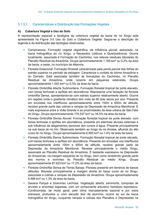 AAI – Avaliação Ambiental Integrada dos Aproveitamentos Hidrelétricos da Bacia Hidrográfica do Rio Xingu
ARCADIS Tetraplan 52
3.1.3.1. Características e Distribuição das Formações Vegetais
A) Cobertura Vegetal e Uso do Solo
A representação espacial e tipológica da cobertura vegetal da bacia do rio Xingu está
apresentada na Figura 3-5 Uso do Solo e Cobertura Vegetal. Segue-se a descrição da
legenda e da distribuição das tipologias observadas.
Campinarana: Formação vegetal oligotrófica, de influência pluvial, associada, na
bacia hidrográfica do rio Xingu, a Neossolos Litólicos e Quartzarênicos. Ocorre
localmente, associada à Formação do Cachimbo, nos relevos residuais tabulares do
Planalto Residual da Amazônia. Ocupa aproximadamente 1.165 km² ou 0,2% da área
da bacia, a oeste, no município de Altamira.
Floresta Estacional: Formação florestal caracterizada pela perda parcial das folhas do
estrato superior no período de estiagem. Caracteriza o contato do bioma Amazônia e
do Cerrado. Está associada também às formações do Cachimbo, no Planalto
Residual da Amazônia, onde ocoorre em pequenas extensões. Ocupa
aproximadamente 1.543 km² ou 0,3% da área da bacia.
Floresta Ombrófila Aberta Submontana: Formação florestal tropical de porte elevado,
com lianas lenhosas e epífitas em abundância. Representa uma faciação da floresta
ombrófila Densa, apresentando-se com estrato superior relativamente aberto. Ocorre
em regiões onde o gradiente climático tem mais de 60 dias secos por ano. Presente
em encostas nos interflúvios aproximadamente entre 100m e 600m de altitude,
recobre grande parte das colinas e rampas da Depressão da Amazônia Meridional. É
mais expressiva entre a Volta Grande e as proximidades da área urbana de São Félix
do Xingu. Ocupa aproximadamente 175.537 km² ou 34,5% da área da bacia.
Floresta Ombrófila Densa Aluvial: Formação florestal tropical de porte elevado, com
lianas lenhosas e epífitas em abundância, presente em planícies aluviais extensas e
sob influência de alagamentos sazonais dos cursos d´água. Presente principalmente
na sub bacia do rio Iriri. Observada também ao longo do rio Arraias, afluente do alto
curso do rio Xingu. Ocupa aproximadamente 6.950 km² ou 1,4% da área da bacia.
Floresta Ombrófila Densa Submontana: Formação florestal tropical de porte elevado,
com lianas lenhosas e epífitas em abundância. Presente em encostas nos interflúvios
aproximadamente entre 100m e 600m de altitude, recobre grande parte da
Depressão da Amazônia Meridional. Reveste principalmente o médio Xingu,
associada ao Planalto Residual da Amazônia. É bastante expressiva na Depressão
do Amazonas, na margem esquerda do rio Xingu, bem como revestindo grande parte
dos morros e morrotes do Planalto Residual do médio Xingu. Ocupa
aproximadamente 87.623 km² ou 17,2% da área da bacia.
Floresta Ombrófila Densa de Terras Baixas: Floresta presente em terrenos de baixas
altitudes. Reveste principalmente a margem direita do baixo curso do rio Xingu,
associada a colinas e rampas da Depressão da Amazônia. Ocupa aproximadamente
6.498 km² ou 1,3% da área da bacia.
Savana Parque e Gramíneo Lenhosa: Vegetação aberta, xeromorfa, composta de
árvores e arvoretas esparsas, com um componente arbustivo herbáceo expressivo.
Condicionada, de modo geral, pelo clima marcadamente sazonal e por solos
arenosos, profundos e, com elevado teor de alumínio, ocorre ao sul da bacia
hidrográfica do Xingu, ocupando rampas e colinas dos Planaltos e Depressões na
 