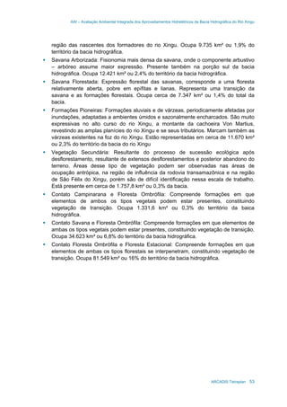 AAI – Avaliação Ambiental Integrada dos Aproveitamentos Hidrelétricos da Bacia Hidrográfica do Rio Xingu
ARCADIS Tetraplan 53
região das nascentes dos formadores do rio Xingu. Ocupa 9.735 km² ou 1,9% do
território da bacia hidrográfica.
Savana Arborizada: Fisionomia mais densa da savana, onde o componente arbustivo
– arbóreo assume maior expressão. Presente também na porção sul da bacia
hidrográfica. Ocupa 12.421 km² ou 2,4% do território da bacia hidrográfica.
Savana Florestada: Expressão florestal das savanas, corresponde a uma floresta
relativamente aberta, pobre em epífitas e lianas. Representa uma transição da
savana e as formações florestais. Ocupa cerca de 7.347 km² ou 1,4% do total da
bacia.
Formações Pioneiras: Formações aluviais e de várzeas, periodicamente afetadas por
inundações, adaptadas a ambientes úmidos e sazonalmente encharcados. São muito
expressivas no alto curso do rio Xingu, a montante da cachoeira Von Martius,
revestindo as amplas planícies do rio Xingu e se seus tributários. Marcam também as
várzeas existentes na foz do rio Xingu. Estão representadas em cerca de 11.670 km²
ou 2,3% do território da bacia do rio Xingu
Vegetação Secundária: Resultante do processo de sucessão ecológica após
desflorestamento, resultante de extensos desflorestamentos e posterior abandono do
terreno. Áreas desse tipo de vegetação podem ser observadas nas áreas de
ocupação antrópica, na região de influência da rodovia transamazônica e na região
de São Félix do Xingu, porém são de difícil identificação nessa escala de trabalho.
Está presente em cerca de 1.757,8 km² ou 0,3% da bacia.
Contato Campinarana e Floresta Ombrófila: Compreende formações em que
elementos de ambos os tipos vegetais podem estar presentes, constituindo
vegetação de transição. Ocupa 1.331,6 km² ou 0,3% do território da baica
hidrográfica.
Contato Savana e Floresta Ombrófila: Compreende formações em que elementos de
ambas os tipos vegetais podem estar presentes, constituindo vegetação de transição.
Ocupa 34.623 km² ou 6,8% do território da bacia hidrográfica.
Contato Floresta Ombrófila e Floresta Estacional: Compreende formações em que
elementos de ambas os tipos florestais se interpenetram, constituindo vegetação de
transição. Ocupa 81.549 km² ou 16% do território da bacia hidrográfica.
 