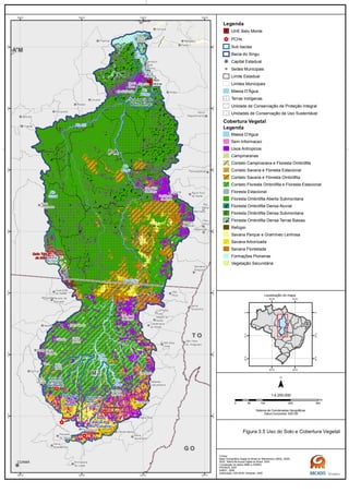 Sub bacia
do Rio
Ronuro
Sub bacia do
Baixo Xingu
Sub
bacia do
Rio Curuá
Sub bacia
do Rio Von
den Steinen
Sub
bacia do
Rio Culuene
Sub bacia
do Rio
Curisevo
G OG O
M TM T
T OT O
P AP A
A MA M
Rio
Xingu
Rio
Xingu
Rio
Curuá
Rio
Xingu
Rio
Xingu
Rio Iriri
Rio
Xingu
Rio Xingu
Belo
Monte
Salto Três
de Maio
Ronuro
Salto
Curuá
Salto
Buriti
Paranatinga II
Paranatinga I
Culuene
ARS
Novo
Repartimento
Parauapebas
Rio
Maria
Pau
D'Arco
Redenção
Anapu
Senador
José
Porfírio
Vitória
do Xingu
Altamira
Prainha
Brasil
Novo
Medicilândia
Uruará
Placas
Água Azul
do NorteOurilândia
do Norte
Tucumã
Bannach
Cumaru
do Norte
São Félix
do Xingu
Rurópolis
Itaituba
Trairão
Novo
Progresso
Santana do
Araguaia
Santa
Terezinha
Vila
Rica
São Félix
do Araguaia
Confresa
Porto
Alegre do
Norte
Canabrava
do Norte
Alto Boa
Vista
São José
do Xingu
Marcelândia
União
do Sul
Ribeirão
Cascalheira
Querência
Canarana
Gaúcha
do Norte
Campinápolis
Paranatinga
Primavera
do Leste
Água Boa
Nova
Xavantina
Cláudia
Itaúba
Feliz
Natal
Santa
Carmem
Sinop
Vera
Sorriso
Nova
Ubiratã
Planalto
da Serra
Guarantã
do Norte
Matupá Peixoto de
Azevedo
Melgaço
Portel
Gurupá
Porto
de Moz
Nova
Brasilândia
CUIABÁ
50°W
50°W
52°W
52°W
54°W
54°W
56°W
56°W
2°S
2°S
4°S
4°S
6°S
6°S
8°S
8°S
10°S
10°S
12°S
12°S
14°S
14°S
Legenda
UHE Belo Monte
PCHs
Sub bacias
Bacia do Xingu
Capital Estadual
Sedes Municipais
Limite Estadual
Limites Municipais
Massa D'Água
Terras Indígenas
Unidade de Conservação de Proteção Integral
Unidades de Conservação de Uso Sustentável
Cobertura Vegetal
Legenda
Massa D'Agua
Sem Informacao
Usos Antropicos
Campinaranas
Contato Campinarana e Floresta Ombrófila
Contato Savana e Floresta Estacional
Contato Savana e Floresta Ombrófila
Contato Floresta Ombrófila e Floresta Estacional
Floresta Estacional
Floresta Ombrófila Aberta Submontana
Floresta Ombrófila Densa Aluvial
Floresta Ombrófila Densa Submontana
Floresta Ombrófila Densa Terras Baixas
Refúgio
Savana Parque e Gramíneo Lenhosa
Savana Arborizada
Savana Florestada
Formações Pioneiras
Vegetação Secundária
0 100 200 30050
km
Sistema de Coordenadas Geográficas
Datum horizontal: SAD 69
1:4.250.000
45°W
45°W
60°W
60°W
0°
0°
15°S
15°S
30°S
30°S
Localização do mapa
Figura 3.5 Uso do Solo e Cobertura Vegetal
Fontes:
Base Cartográfica Digital do Brasil ao Milionésimo (IBGE, 2005)
IBGE, Malha Municipal Digital do Brasil. 2005
Compilação de dados MMA e ICMBIO
PRODES, 2007
ANEEL, 2008
Elaboração: ARCADIS Tetraplan, 2009
 