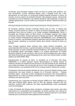 AAI – Avaliação Ambiental Integrada dos Aproveitamentos Hidrelétricos da Bacia Hidrográfica do Rio Xingu
ARCADIS Tetraplan 56
as florestas, essas formações vegetais contém uma flora em grande parte endêmica, com
forte xeromorfismo. Formam ambientes abertos, onde a insolação incide até o solo,
apresentando, de modo geral, um componente herbáceo bastante expressivo e diverso, ao
contrário do que se observa em ambientes florestais. São pastagens naturais, anteriormente
manejadas por meio de desbastes e de incêndios periódicos, hoje substituídas, em parte, por
sistemas agropecuários, o que se verifica nos municípios de Sorriso e Gaúcha do Norte, por
exemplo.
Alto Xingu /Planalto dos Parecis: Contato Floresta Estacional / Floresta Ombrófila
As formações savânicas assumem expressão florestal mais ao norte, no Planalto dos
Parecis, ocupando relevos em rampas no reverso da escarpa (Canarana, Nova Ubiratã). É
identificada como Zona de Contato ou de Tensão Ecológica (RADAMBRASIL 1981a), e
ecorregião das Florestas Secas do Mato Grosso, as formações adquirem forte caráter
transicional. Denominadas “Floresta Associada ao Planalto dos Parecis” (SEPLAN/MT 2003)
ou contato Floresta Ombrófila/Floresta Estacional (RADAMBRASIL op.cit; SIPAM/SIVAM.)
formam um ecótono, cuja identidade ecológica é dada pela mistura de tipos vegetacionais. Na
área de estudo, caracteriza os municípios Cláudia, Nova Ubiratã e Gaúcha do Norte, por
exemplo.
Essa formação apresenta densa cobertura foliar, dossel bastante homogêneo, com
aproximadamente 20m de altura, e grande densidade de indivíduos, caracterizados por áreas
basais reduzidas. Em geral, apresenta escassa serapilheira e raras epífitas. O pequeno grau
de deciduidade destas comunidades vegetais é um aspecto diferenciador da Floresta
Estacional. Espécies de valor econômico, mais comuns nas proximidades dos cursos d´água,
são: jatobá (Hymenaea sp), peroba (Aspidosperma sp), cedro-rosa (Cedrela fissilis), cumbaru
(Dipteryx sp) (SEPLAN/MT 2003).
Especificamente em Gaúcha do Norte, na microbacia do rio Pacuneiro, Alto Xingu,
IVANAUKAS et al (2004) realizaram estudos fitossociológicos em floresta primária de
interflúvio e floresta com influência fluvial sazonal em uma área amostral de 3ha, adotando-se
como critério de inclusão 15cm de perímetro de tronco. Foram anotadas 134 espécies de 47
famílias botânicas, com densidade de 546 ind./ha no estrato superior e 654ind./ha no inferior.
Prevaleceram indivíduos de pequeno diâmetro de tronco e poucos de diâmetro elevado, estes
predominando nas áreas aluviais às margens do rio Pacuneiro (ipê-roxo – Tabebuia
serratifolia; jatobá – Hymenaea courbaril; Aspidosperma araracanga; Pera schomburgkiana).
Representantes de canela (Lauraceae) prevaleceram no estrato superior, notadamente nos
interflúvios com solos mais secos.
Coerentemente com o observado em florestas tropicais (PIRES et al, 1954; ALMEIDA et al.
1993 apud ELB/ELN 2002), apenas cerca de 20% das espécies concentrou 90% dos
indivíduos, enquanto 80% revelou-se com baixa representatividade, sendo consideradas
raras nas amostragens.
A baixa diversidade das florestas dessa microbacia, constatada nesse estudo, pode estar
relacionada com a sazonalidade das precipitações. Os autores assumem que o fato de se
encontrar em zona de transição entre o clima ombrófilo e estacional pode ser um dos fatores
limitantes para a ocorrência de muitas espécies da flora amazônica.
 