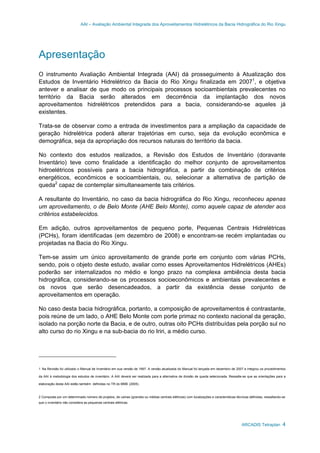 AAI – Avaliação Ambiental Integrada dos Aproveitamentos Hidrelétricos da Bacia Hidrográfica do Rio Xingu
ARCADIS Tetraplan 4
Apresentação
O instrumento Avaliação Ambiental Integrada (AAI) dá prosseguimento à Atualização dos
Estudos de Inventário Hidrelétrico da Bacia do Rio Xingu finalizada em 20071
, e objetiva
antever e analisar de que modo os principais processos socioambientais prevalecentes no
território da Bacia serão alterados em decorrência da implantação dos novos
aproveitamentos hidrelétricos pretendidos para a bacia, considerando-se aqueles já
existentes.
Trata-se de observar como a entrada de investimentos para a ampliação da capacidade de
geração hidrelétrica poderá alterar trajetórias em curso, seja da evolução econômica e
demográfica, seja da apropriação dos recursos naturais do território da bacia.
No contexto dos estudos realizados, a Revisão dos Estudos de Inventário (doravante
Inventário) teve como finalidade a identificação do melhor conjunto de aproveitamentos
hidroelétricos possíveis para a bacia hidrográfica, a partir da combinação de critérios
energéticos, econômicos e socioambientais, ou, selecionar a alternativa de partição de
queda2
capaz de contemplar simultaneamente tais critérios.
A resultante do Inventário, no caso da bacia hidrográfica do Rio Xingu, reconheceu apenas
um aproveitamento, o de Belo Monte (AHE Belo Monte), como aquele capaz de atender aos
critérios estabelecidos.
Em adição, outros aproveitamentos de pequeno porte, Pequenas Centrais Hidrelétricas
(PCHs), foram identificadas (em dezembro de 2008) e encontram-se recém implantadas ou
projetadas na Bacia do Rio Xingu.
Tem-se assim um único aproveitamento de grande porte em conjunto com várias PCHs,
sendo, pois o objeto deste estudo, avaliar como esses Aproveitamentos Hidrelétricos (AHEs)
poderão ser internalizados no médio e longo prazo na complexa ambiência desta bacia
hidrográfica, considerando-se os processos socioeconômicos e ambientais prevalecentes e
os novos que serão desencadeados, a partir da existência desse conjunto de
aproveitamentos em operação.
No caso desta bacia hidrográfica, portanto, a composição de aproveitamentos é contrastante,
pois reúne de um lado, o AHE Belo Monte com porte primaz no contexto nacional da geração,
isolado na porção norte da Bacia, e de outro, outras oito PCHs distribuídas pela porção sul no
alto curso do rio Xingu e na sub-bacia do rio Iriri, a médio curso.
1 Na Revisão foi utilizado o Manual de Inventário em sua versão de 1997. A versão atualizada do Manual foi lançada em dezembro de 2007 e integrou os procedimentos
da AAI à metodologia dos estudos de inventário. A AAI deverá ser realizada para a alternativa de divisão de queda selecionada. Ressalte-se que as orientações para a
elaboração desta AAI estão também definidas no TR do MME (2005).
2 Composta por um determinado número de projetos, de usinas (grandes ou médias centrais elétricas) com localizações e características técnicas definidas, ressaltando-se
que o inventário não considera as pequenas centrais elétricas.
 