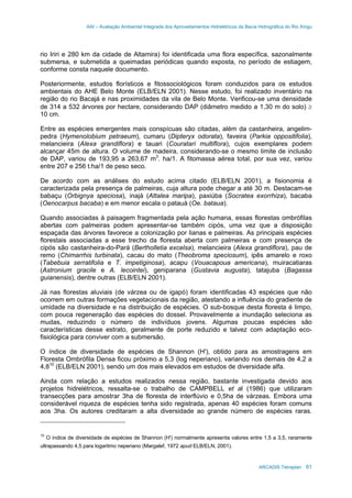 AAI – Avaliação Ambiental Integrada dos Aproveitamentos Hidrelétricos da Bacia Hidrográfica do Rio Xingu
ARCADIS Tetraplan 61
rio Iriri e 280 km da cidade de Altamira) foi identificada uma flora específica, sazonalmente
submersa, e submetida a queimadas periódicas quando exposta, no período de estiagem,
conforme consta naquele documento.
Posteriormente, estudos florísticos e fitossociológicos foram conduzidos para os estudos
ambientais do AHE Belo Monte (ELB/ELN 2001). Nesse estudo, foi realizado inventário na
região do rio Bacajá e nas proximidades da vila de Belo Monte. Verificou-se uma densidade
de 314 a 532 árvores por hectare, considerando DAP (diâmetro medido a 1,30 m do solo) ≥
10 cm.
Entre as espécies emergentes mais conspícuas são citadas, além da castanheira, angelim-
pedra (Hymenolobium petraeum), cumaru (Dipteryx odorata), faveira (Parkia oppositifolia),
melancieira (Alexa grandiflora) e tauari (Couratari multiflora), cujos exemplares podem
alcançar 45m de altura. O volume de madeira, considerando-se o mesmo limite de inclusão
de DAP, variou de 193,95 a 263,67 m3
. ha/1. A fitomassa aérea total, por sua vez, variou
entre 207 e 256 t.ha/1 de peso seco.
De acordo com as análises do estudo acima citado (ELB/ELN 2001), a fisionomia é
caracterizada pela presença de palmeiras, cuja altura pode chegar a até 30 m. Destacam-se
babaçu (Orbignya speciosa), inajá (Attalea maripa), paxiúba (Socratea exorrhiza), bacaba
(Oenocarpus bacaba) e em menor escala o patauá (Oe. bataua).
Quando associadas à paisagem fragmentada pela ação humana, essas florestas ombrófilas
abertas com palmeiras podem apresentar-se também cipós, uma vez que a disposição
espaçada das árvores favorece a colonização por lianas e palmeiras. As principais espécies
florestais associadas a esse trecho da floresta aberta com palmeiras e com presença de
cipós são castanheira-do-Pará (Bertholletia excelsa), melancieira (Alexa grandiflora), pau de
remo (Chimarrhis turbinata), cacau do mato (Theobroma speciosum), ipês amarelo e roxo
(Tabebuia serratifolia e T. impetiginosa), acapu (Vouacapoua americana), muiracatiaras
(Astronium gracile e A. lecointei), geniparana (Gustavia augusta), tatajuba (Bagassa
guianensis), dentre outras (ELB/ELN 2001).
Já nas florestas aluviais (de várzea ou de igapó) foram identificadas 43 espécies que não
ocorrem em outras formações vegetacionais da região, atestando a influência do gradiente de
umidade na diversidade e na distribuição de espécies. O sub-bosque desta floresta é limpo,
com pouca regeneração das espécies do dossel. Provavelmente a inundação seleciona as
mudas, reduzindo o número de indivíduos jovens. Algumas poucas espécies são
características desse estrato, geralmente de porte reduzido e talvez com adaptação eco-
fisiológica para conviver com a submersão.
O índice de diversidade de espécies de Shannon (H'), obtido para as amostragens em
Floresta Ombrófila Densa ficou próximo a 5,3 (log neperiano), variando nos demais de 4,2 a
4,810
(ELB/ELN 2001), sendo um dos mais elevados em estudos de diversidade alfa.
Ainda com relação a estudos realizados nessa região, bastante investigada devido aos
projetos hidrelétricos, ressalta-se o trabalho de CAMPBELL et al (1986) que utilizaram
transecções para amostrar 3ha de floresta de interflúvio e 0,5ha de várzeas. Embora uma
considerável riqueza de espécies tenha sido registrada, apenas 40 espécies foram comuns
aos 3ha. Os autores creditaram a alta diversidade ao grande número de espécies raras.
10
O índice de diversidade de espécies de Shannon (H') normalmente apresenta valores entre 1,5 a 3,5, raramente
ultrapassando 4,5 para logaritmo neperiano (Margalef, 1972 apud ELB/ELN, 2001).
 