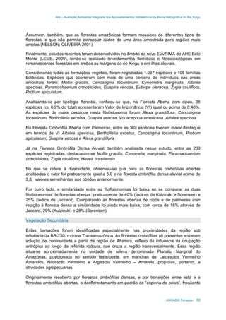 AAI – Avaliação Ambiental Integrada dos Aproveitamentos Hidrelétricos da Bacia Hidrográfica do Rio Xingu
ARCADIS Tetraplan 62
Assumem, também, que as florestas amazônicas formam mosaicos de diferentes tipos de
florestas, o que não permite extrapolar dados de uma área amostrada para regiões mais
amplas (NELSON; OLIVEIRA 2001).
Finalmente, estudos recentes foram desenvolvidos no âmbito do novo EIA/RIMA do AHE Belo
Monte (LEME, 2009), tendo-se realizado levantamentos florísticos e fitossociológicos em
remanescentes florestais em ambas as margens do rio Xingu e em ilhas aluviais.
Considerando todas as formações vegetais, foram registradas 1.067 espécies e 105 famílias
botânicas. Espécies que ocorreram com mais de uma centena de indivíduos nas áreas
amostrais foram: Mollia gracilis, Cenostigma tocantinum, Cynometra marginata, Attalea
speciosa, Paramachaerium ormosioides, Guapira venosa, Euterpe oleracea, Zygia cauliflora,
Protium apiculatum.
Analisando-se por tipologia florestal, verificou-se que, na Floresta Aberta com cipós, 38
espécies (ou 8,9% do total) apresentaram Valor de Importância (VI) igual ou acima de 0,48%.
As espécies de maior destaque nesta fitofisionomia foram Alexa grandiflora, Cenostigma
tocantinum, Bertholletia excelsa, Guapira venosa, Vouacapoua americana, Attalea speciosa.
Na Floresta Ombrófila Aberta com Palmeiras, entre as 369 espécies tiveram maior destaque
em termos de VI Attalea speciosa, Bertholletia excelsa, Cenostigma tocantinum, Protium
apiculatum, Guapira venosa e Alexa grandiflora.
Já na Floresta Ombrófila Densa Aluvial, também analisada nesse estudo, entre as 200
espécies registradas, destacaram-se Mollia gracilis, Cynometra marginata, Paramachaerium
ormosioides, Zygia cauliflora, Hevea brasiliensis.
No que se refere à diversidade, observou-se que para as florestas ombrófilas abertas
analisadas o valor foi praticamente igual a 5,0 e na floresta ombrófila densa aluvial acima de
3,8, valores semelhantes aos obtidos anteriormente.
Por outro lado, a similaridade entre as fitofisionomias foi baixa ao se comparar as duas
fitofisionomias de florestas abertas: praticamente de 40% (índices de Kulzinski e Sorensen) e
25% (índice de Jaccard). Comparando as florestas abertas de cipós e de palmeiras com
relação à floresta densa a similaridade foi ainda mais baixa, com cerca de 16% através de
Jaccard, 29% (Kulzinski) e 28% (Sorensen).
Vegetação Secundária
Estas formações foram identificadas especialmente nas proximidades da região sob
influência da BR-230, rodovia Transamazônica. As florestas ombrófilas ali presentes sofreram
solução de continuidade a partir da região de Altamira, reflexo da influência da ocupação
antrópica ao longo da referida rodovia, que cruza a região transversalmente. Essa região
situa-se aproximadamente na unidade de relevo denominada Planalto Marginal do
Amazonas, posicionada no sentido leste/oeste, em manchas de Latossolos Vermelho
Amarelos, Nitossolo Vermelho e Argissolo Vermelho – Amarelo, propícias, portanto, a
atividades agropecuárias.
Originalmente recoberta por florestas ombrófilas densas, e por transições entre esta e a
florestas ombrófilas abertas, o desflorestamento em padrão de ”espinha de peixe”, freqüente
 