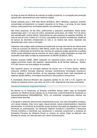 AAI – Avaliação Ambiental Integrada dos Aproveitamentos Hidrelétricos da Bacia Hidrográfica do Rio Xingu
ARCADIS Tetraplan 63
ao longo da área de influência de rodovias na região amazônica, e a ocupação para produção
agropecuária, descaracterizou essa cobertura vegetal.
Estudo realizado para o AHE Belo Monte (ELB/ELN, 2001) identificou capoeiras recentes,
concentradas principalmente na margem esquerda do rio Xingu, e ao longo do eixo dessa
rodovia, onde predominam as florestas abertas com palmeiras e cipós.
São áreas pequenas, de até 25ha, pertencentes a pequenos proprietários. Essas áreas,
abandonadas após 1 a 2 anos de cultivo, apresentam porte baixo, em média 10 m de altura,
sem estratificação vertical distinta. Caracterizam-se pela presença de espécies heliófilas, de
ciclo de vida de curto a médio (5 a 15 anos), populações de tamanho considerável, existência
de bancos de sementes armazenadas no solo e, na maioria das vezes, dispersão das
sementes pelo vento, aves e morcegos.
Capoeiras mais antigas estão presentes principalmente ao longo dos trechos da rodovia entre
a sede do município de Altamira e Belo Monte, porém não são mapeáveis nessa escala de
trabalho. A distribuição de tamanhos das manchas de capoeiras antigas apresenta um padrão
similar àquele detectado para as manchas de menor idade e estão localizadas ao longo dos
travessões onde estão os lotes de assentamento do INCRA (ELB/ELN, 2001).
Estudos recentes (LEME, 2009) realizados em capoeiras jovens (menos de 10 anos) e
antigas permitiram anotar 383 espécies, representantes de 60 famílias botânicas. Destas,
47% são comuns aos dois estágios de sucessão.
Nas capoeiras jovens, as principais espécies de acordo com o VI foram Apeiba, albiflora
Guazuma ulmiflora Cecropia distachya Cecropia membranacea Cenostigma tocantinum,
Senna multijuga e Vismia baccifera. Já nas capoeiras maduras foram mais importantes as
espécies Apeiba albiflora, Cenostigma tocantinum e Schyzolobium amazonicum.
A diversidade (Shannon-Weaner) das capoeiras adultas foi de 3,38 e 4,16, superior em
relação às capoeiras jovens, que variou de 3,05 a 3,85, dependendo das áreas amostradas.
Várzeas do Amazonas: Vegetação Pioneira
Na planície do rio Amazonas, as florestas ombrófilas densas cedem lugar às formações
pioneiras de influência fluvial (várzeas do rio Amazonas), predominantemente herbáceas ou
arbustivas/herbáceas (RADAMBRASIL 1974), em ambientes completamente distintos dos
anteriormente descritos.
A fisiografia é elemento determinante caracterizando-se por uma rede hidrográfica complexa,
com canais múltiplos, ilhas, furos, lagos, diques aluviais, canais anastomosados e meandros
abandonados. A ocorrência de enchentes anuais propicia a formação de alagadiços em áreas
favoráveis ao assoreamento. Os Gleissolos Háplicos Eutróficos e Distróficos e Neossolos
Flúvicos Eutróficos e Distróficos que caracterizam o substrato condicionam a presença de
formações Pioneiras de influência Fluvial ou campos de várzea. Estas se alternam com
florestas de várzea, em sítios de solos com menor encharcamento.
 