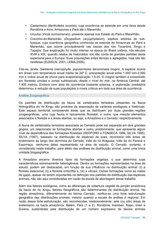 AAI – Avaliação Ambiental Integrada dos Aproveitamentos Hidrelétricos da Bacia Hidrográfica do Rio Xingu
ARCADIS Tetraplan 66
Castanheira (Bertholletia excelsa), cuja ocorrência se estende em uma faixa desde
Rondônia e Acre, Amazonas e Pará até o Maranhão;
Ucuuba (Virola surinamensis), presente apenas nos Estado do Pará e Maranhão;
Cravinho-do-Maranhão (Dicypellium caryophyllatum), espécie arbórea de sub-
bosque, cuja ocorrência geográfica conhecida se estende do Amazonas ao Pará e
Maranhão, que ocorre principalmente nas bacias dos rios Tocantins, Xingu e
Tapajós. Sua exploração foi muito intensa na época do Brasil colônia, nós séculos
XVIII e XIX, quando relatos de historiados nos dão conta de grandes partidas desta
especiaria para a Europa. Suas populações antes densas e agregadas, hoje são tão
rarefeitas (ELB/ELN, 2001; LEMA,2009);
Cita-se, ainda, Swietenia macrophylla, popularmente denominada mogno. A espécie ocorre
em áreas com temperatura anual média de 24º C, precipitação anual entre 1.000 mm-2.000
mm e índice anual de chuva para evapotranspiração 1,0-20. O mogno também é encontrado
em florestas úmidas e zonas subtropicais, desde o nível do mar, na América Central, até
1.400 metros. Embora com área de ocorrência bastante extensa, a exploração predatória
determinou a redução de suas populações a níveis críticos em toda sua área de ocorrência.
Análise Zoogeográfica
Os padrões de distribuição da fauna de vertebrados terrestres presentes na Bacia
Hidrográfica do rio Xingu são produtos da associação de variáveis ecológicas e históricas.
Este espaço territorial compreende áreas que se distribuem por duas grandes regiões
zoogeográficas, uma cuja fauna é tipicamente florestal, e outra, que mescla elementos
associados à floresta e a áreas abertas, ou seja, a Amazônia e o Cerrado, respectivamente.
A fauna de vertebrados terrestres associada ao Cerrado pode ser separada em dois grandes
grupos, um relacionado às formações abertas e outro, predominante, que apresenta algum
nível de dependência das formações florestais (REDFORD e FONSECA 1986; SILVA 1995).
SILVA (1997), baseado na distribuição de espécies de aves, reconhece três áreas de
endemismo ao longo dos domínios do Cerrado: Vale do rio Araguaia, Vale do rio Paraná e
Espinhaço, nenhuma delas representada na área de estudo. O Cerrado, portanto, é
considerado neste trabalho, para efeito das análises de distribuição animal, como uma única
unidade biogeográfica.
A Amazônia encerra diversos tipos de formações vegetais, o que determina suas
características extremamente heterogêneas. Dentre as formações representadas na área de
estudo, podem ser destacadas, em função de sua influência na distribuição animal: (i) a
floresta estacional, (ii) a floresta ombrófila e, (iii) a várzea. Outras formações como as matas
de igapó, apesar de serem importantes na definição dos padrões de distribuição das espécies
animais, não são aqui consideradas em razão da escala de abordagem desse trabalho.
Além dos fatores ecológicos, como as diferenças de cobertura vegetal da porção amazônica
da bacia do rio Xingu, fatores fisiográficos são determinantes da distribuição animal. Na
região amazônica, diferentemente do bioma Cerrado, verifica-se uma forte estruturação
geográfica das distribuições animais, mesmo quando a escala de análise é regional. Em
razão dessa forte estruturação, são reconhecidas, tradicionalmente, sete (ou oito) áreas de
endemismo na bacia amazônica: Belém, Para (1 e 2), Rondônia, Inambari, Napo, Imeri e
Guiana, sustentadas pela distribuição de um número expressivo de táxons animais
 