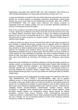 AAI – Avaliação Ambiental Integrada dos Aproveitamentos Hidrelétricos da Bacia Hidrográfica do Rio Xingu
ARCADIS Tetraplan 67
(VANZOLINI e WILLIAMS 1970; HAFFER 1969, 1974, 1997; CRACRAFT 1985; STOTZ et al.
1997). Na Bacia Hidrográfica do rio Xingu estão representadas as áreas Pará 1 e 2.
As áreas de endemismo na Amazônia têm seus limites fortemente associados aos cursos dos
grandes rios. Inúmeras espécies e subespécies amazônicas, pertencentes a vários grupos
animais, têm os rios como limites de suas distribuições (por exemplo, SICK 1967, AYRES e
CLUTTON-BROCK 1992). Em alguns casos verifica-se uma drástica mudança na
composição animal em margens opostas, sem que se percebam diferenças relevantes na
estrutura e composição da cobertura vegetal.
Entre os rios amazônicos que definem limites de distribuição de táxons animais encontra-se o
rio Xingu. Apesar de sua influência como divisor de faunas não ser tão marcante como a dos
rios Tapajós, Madeira, Amazonas, Negro e Branco, é clara a sua influência, principalmente
quando se trata de aves e de primatas (SILVA et al., 2005). São reconhecidas diferenças
marcantes entre as faunas presentes em margens opostas: o interflúvio Tocantins-Xingu e o
interflúvio Xingu-Tapajós
O efeito de barreira que alguns rios do sul da Amazônia exercem sobre algumas espécies de
aves florestais é bastante diferenciado, variando entre as espécies devido aos diferentes
habitats e preferências. Segundo (HAFFER, 1992), cerca de 15% da avifauna aquática da
bacia amazônica é restrita a estreitas faixas ao longo dos rios. A importância dos rios (e suas
planícies de inundação) como barreiras diminui com sua largura e com o aumento de
capacidade de dispersão das aves. E apesar deste “efeito de barreira” ser pouco evidente em
muitas espécies de maior capacidade de dispersão, que vivem no dossel da floresta ou nas
bordas de mata, este efeito é marcante em espécies que habitam o interior da floresta, tais
como alguns formicarídeos de sub-bosque das florestas (p.ex.: Phlegopsis nigromaculata
spp).
Alguns táxons são “substituídos” em interflúvios opostos do rio Xingu. Na margem esquerda, por
exemplo, ocorrem as subespécies do jacamim-de-costas-verdes (Psophia viridis dextralis); da
papa-taoca (Pyriglena leuconota interjecta) e da mãe-de-taoca (Phlegopsis nigromaculata
bawmani); enquanto que as sub-espécies P. viridis interjecta; P. nigromaculata confinis e P.
leuconota interposita têm ocorrência restrita à margem direita. Já a mãe-de-taoca-de-cara-
branca (Rhegmatorhina gymnops) é uma ave que também tem distribuição restrita ao interflúvio
Tapajós-Xingu.
Apesar de importante barreira biogeográfica para alguns grupos de vertebrados (WALLACE,
1852; HERSHKOVITZ, 1972; AYRES e CLUTTON_BROCK, 1992), não há qualquer
evidência de que o rio Xingu desempenhe esse papel para grupos da herpetofauna. No que
diz respeito a este grupo, pode-se dizer que existe uma divisão em dois grandes grupos, de
acordo com as preferências de habitat: um grupo florestal e outro de áreas abertas. Esse
último grupo ocupa isolados de vegetação aberta, junto à calha do rio Xingu , constituídos por
vegetação pioneira arbustiva-herbácea, periodicamente inundada (campos naturais
inundáveis), e vegetação aluvial arbustiva sobre afloramento rochoso (lajeiros). Essas
formações isoladas abrigam uma herpetofauna própria, distinta daquela da Floresta
Amazônica, incluindo Anolis auratus, Kentropyx striata, Cnemidophorus lemniscatus,
Tropidurus oreadicus, e Leptodactylus fuscus. Essas populações possuem relações históricas
ora com o Cerrado, ora com as formações abertas ao norte do Rio Amazonas (Savanas
Amazônicas). (LEME, em andamento)
 