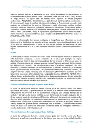 AAI – Avaliação Ambiental Integrada dos Aproveitamentos Hidrelétricos da Bacia Hidrográfica do Rio Xingu
ARCADIS Tetraplan 68
Diversos estudos indicam a existência de uma divisão leste/oeste da herpetofauna na
Floresta Amazônica (ÁVILA-PIRES, 1995; DUELLMAN, 1988; SILVA e SITES, 1995). A bacia
do Xingu situa-se na região leste da floresta, cinco espécies de anuros (Rhynella
castaneotica, Adelphobates castaneoticus, A.. galactonotus, Dendropsophus anataliasiasi e
D. inframaculata), duas de cecílias (Nectocaecilia ladigesi e Typhlonectes obesus) e sete
espécies ou subespécies de lagartos (Arthrosaura kockii, Cercosaura ocellata ocellata,
Kentropyx calcarata, Leposoma guianense, Neusticurus bicarinatus, Tretioscincus agilis e
Uracentron azureum azureum) são endêmicas desta porção da Floresta Amazônica (ÁVILA-
PIRES, 1995; DUELLMAN, 1999). A região leste, aparentemente, possui menor riqueza e
menor número de espécies endêmicas que a região oeste (AZEVEDO-RAMOS e GALATTI,
2002; DUELLMAN, 1999).
Assim, a sobreposição dos fatores ecológicos e fisiográficos que influenciam de modo
determinante a distribuição de espécies animais na região compreendida pela bacia do rio
Xingu, leva ao reconhecimento, a partir de uma escala regional de abordagem, de sete
regiões (identificadas de 1 a 7) com identidade faunística própria, conforme apresentado a
seguir:
Várzea
As formações de várzea possuem uma fauna típica, reunindo alguns táxons cuja distribuição
está fortemente associada a esses ambientes. É o caso, por exemplo, da cigana
(Opisthochomus hoazin), dos martim-pescadores Ceryle torquata e Chloroceryle spp., do
cardeal (Paroaria gullaris) do pica-pau-anão-da-várzea (Picumnus varzeae), do formigueiro-
liso (Myrmoborus lugubris), do joão-de-barriga-branca (Synallaxis propinqua), do joão-
escamoso (Cranioleuca mueller), do joão-da-canarana (Certhiaxis mustelinus), da solta-asa-
do-sul (Hypocnemoides maculicauda), do poiaeiro-de-sobrancelha (Ornithion inerme), do
alegrinho-amarelo (Inezia subflava), e do tico-tico-cigarra (Ammodramus aurifrons) espécies
tipicamente associadas a florestas aluviais e vegetação ribeirinha (BAGNO e ABREU, 2001).
A fauna desses ambientes difere significativamente daquela associada aos demais ambientes
amazônicos. Nesses ambientes também são registradas espécies de ampla distribuição,
encontradas nas demais unidades aqui descritas.
Floresta Ombrófila da margem esquerda do rio Xingu
A fauna de vertebrados terrestres dessa unidade pode ser descrita como uma fauna
tipicamente amazônica. A grande maioria dos táxons que ocorrem nesta unidade também
está presente nas unidades 3, 4 e 5 (apresentdas a seguir). Esta unidade distingue-se da
unidade 4 por apresentar táxons restritos apenas às florestas da margem esquerda do rio
Xingu, caso do cuxiú-de-nariz-branco (Chiropotes albinasus), do jacamim-de-costas-verdes
(Psohpia viridis dextralis), da mãe-de-taoca-de-cara-branca (Rhegmatorhina gymnops), da
mãe-da-taoca (Phlegopsis nigromaculata bawmani) e da papa-taoca (Pyriglena leuconota
similis). Apesar de guardar grande semelhança com a unidade 3, a fauna desta unidade
difere em razão das diferenças ambientais existentes entre as formações ombrófilas e
aquelas de transição ombrófila/estacional.
Floresta Estacional da margem esquerda do rio Xingu
A fauna de vertebrados terrestres dessa unidade pode ser descrita como uma fauna
tipicamente amazônica. A grande maioria dos táxons que ocorrem nesta unidade também
 