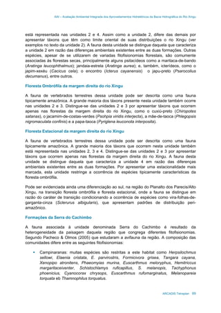 AAI – Avaliação Ambiental Integrada dos Aproveitamentos Hidrelétricos da Bacia Hidrográfica do Rio Xingu
ARCADIS Tetraplan 69
está representada nas unidades 2 e 4. Assim como a unidade 2, difere das demais por
apresentar táxons que têm como limite oriental de suas distribuições o rio Xingu (ver
exemplos no texto da unidade 2). A fauna desta unidade se distingue daquela que caracteriza
a unidade 2 em razão das diferenças ambientais existentes entre as duas formações. Outras
espécies, apesar de se utilizarem de variadas fitofisionomias florestais, são comumente
associadas às florestas secas, principalmente alguns psitacídeos como a maritaca-de-bando
(Aratinga leucophthalmus); jandaia-estrela (Aratinga aurea); e, também, icterídeos, como o
japim-xexéu (Cacicus cela); o encontro (Icterus cayanensis) o japu-preto (Psarocolius
decumanus), entre outros.
Floresta Ombrófila da margem direita do rio Xingu
A fauna de vertebrados terrestres dessa unidade pode ser descrita como uma fauna
tipicamente amazônica. A grande maioria dos táxons presente nesta unidade também ocorre
nas unidades 2 e 3. Distingue-se das unidades 2 e 3 por apresentar táxons que ocorrem
apenas nas florestas da margem direita do rio Xingu, como o cuxiú-preto (Chiropotes
satanas), o jacamim-de-costas-verdes (Psohpia viridis interjecta), a mãe-de-taoca (Phlegopsis
nigromaculata confinis) e a papa-taoca (Pyriglena leuconota interposita).
Floresta Estacional da margem direita do rio Xingu
A fauna de vertebrados terrestres dessa unidade pode ser descrita como uma fauna
tipicamente amazônica. A grande maioria dos táxons que ocorrem nesta unidade também
está representada nas unidades 2, 3 e 4. Distingue-se das unidades 2 e 3 por apresentar
táxons que ocorrem apenas nas florestas da margem direita do rio Xingu. A fauna desta
unidade se distingue daquela que caracteriza a unidade 4 em razão das diferenças
ambientais existentes entre as duas formações. Por apresentar uma estacionalidade mais
marcada, esta unidade restringe a ocorrência de espécies tipicamente características da
floresta ombrófila.
Pode ser evidenciada ainda uma diferenciação ao sul, na região do Planalto dos Parecis/Alto
Xingu, na transição floresta ombrófila e floresta estacional, onde a fauna se distingue em
razão do caráter de transição condicionando a ocorrência de espécies como vira-folhas-de-
garganta-cinza (Sclerurus albigularis), que apresentam padrões de distribuição peri-
amazônico.
Formações da Serra do Cachimbo
A fauna associada à unidade denominada Serra do Cachimbo é resultado da
heterogeneidade da paisagem daquela região que congrega diferentes fitofisionomias.
Segundo Pacheco & Olmos (2005) que estudaram a avifauna da região. A composição das
comunidades difere entre as seguintes fitofisionomias:
Campinaranas: muitas espécies são restritas a este habitat como Herpsilochmus
sellowi, Elaenia cristata, E. parvirostris, Formicivora grisea, Tangara cayana,
Xenopipo atronitens, Phaeomyias murina, Euscarthmus meloryphus, Hemitriccus
margaritaceiventer, Schistochlamys ruficapillus, S. melanopis, Tachyphonus
phoenicius, Cyanocorax chrysops, Euscarthmus rufomarginatus, Melanopareia
torquata eb Thamnophilus torquatus.
 
