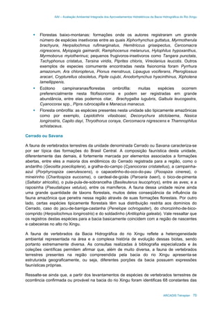 AAI – Avaliação Ambiental Integrada dos Aproveitamentos Hidrelétricos da Bacia Hidrográfica do Rio Xingu
ARCADIS Tetraplan 70
Florestas baixo-montanas: formações onde os autores registraram um grande
número de espécies insetivoras entre as quais Xiphorhynchus guttatus, Myrmotherula
brachyura, Herpsilochmus rufimarginatus, Hemitriccus griseipectus, Cercomacra
nigrescens, Myiopagis gaimardii, Ramphocenus melanurus, Hylophilus hypoxanthus,
Myrmoborus myiotherinus; pequenos frugivoros-insetivoros como Tangara punctata,
Tachyphonus cristatus, Tersina viridis, Piprites chloris, Vireolanius leucotis. Outros
exemplos de especies comumente encontradas nesta fisionomia foram Pyrrhura
amazonum, Ara chloropterus, Pionus menstruus, Lipaugus vociferans, Pteroglossus
aracari, Crypturellus obsoletus, Pipile cujubi, Anodorhynchus hyacinthinus, Xipholena
lamellippenis.
Ecótono campinaranas/florestas ombrofila: muitas espécies ocorrem
preferencialmente nesta fitofisionomia e podem ser registradas em grande
abundância, entre elas podemos citar, Brachygalba lugubris, Galbula leucogastra,
Cyanocorax spp., Pipra rubrocapilla e Manacus manacus.
Floresta ombrofila: as espécies presentes nesta unidade são tipicamente amazônicas
como por exemplo, Lepidothrix vilasboasi, Deconychura stictolaema, Nasica
longirostris, Capito dayi, Thryothorus coraya, Cercomacra nigrescens e Thamnophilus
schistaceus.
Cerrado ou Savana
A fauna de vertebrados terrestres da unidade denominada Cerrado ou Savana caracteriza-se
por ser típica das formações do Brasil Central. A composição faunística desta unidade,
diferentemente das demais, é fortemente marcada por elementos associados a formações
abertas, entre eles a maioria dos endêmicos do Cerrado registrada para a região, como o
andarilho (Geositta poeciloptera), a gralha-do-campo (Cyanocorax cristatellus), a campainha-
azul (Porphyrospiza caerulescens), o capacetinho-do-oco-do-pau (Poospiza cinerea), o
mineirinho (Charitospiza eucosma), o cardeal-de-goiás (Paroaria baeri), o bico-de-pimenta
(Saltator atricollis), o pula-pula-de-sobrancelha (Basileuterus leucophrys), entre as aves; e a
raposinha (Pseudalopex vetulus), entre os mamíferos. A fauna dessa unidade reúne ainda
uma grande quantidade de táxons florestais, muitos deles conseqüência da influência da
fauna amazônica que penetra nessa região através de suas formações florestais. Por outro
lado, certas espécies tipicamente florestais têm sua distribuição restrita aos domínios do
Cerrado, caso do jacu-de-barriga-castanha (Penelope ochrogaster), do chorozinho-de-bico-
comprido (Herpsilochmus longirostris) e do soldadinho (Antilophia galeata). Vale ressaltar que
os registros destas espécies para a bacia basicamente coincidem com a região de nascentes
e cabeceiras no alto rio Xingu.
A fauna de vertebrados da Bacia Hidrográfica do rio Xingu reflete a heterogeneidade
ambiental representada na área e a complexa história de evolução dessas biotas, sendo
portanto extremamente diversa. As consultas realizadas à bibliografia especializada e às
coleções científicas permitem afirmar que, além de muito diversa, a fauna de vertebrados
terrestres presentes na região compreendida pela bacia do rio Xingu apresenta-se
estruturada geograficamente, ou seja, diferentes porções da bacia possuem expressões
faunísticas próprias.
Ressalte-se ainda que, a partir dos levantamentos de espécies de vertebrados terrestres de
ocorrência confirmada ou provável na bacia do rio Xingu foram identificas 68 constantes das
 