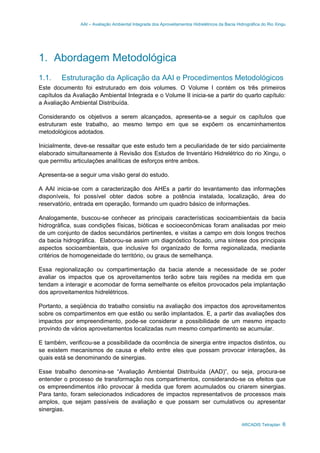 AAI – Avaliação Ambiental Integrada dos Aproveitamentos Hidrelétricos da Bacia Hidrográfica do Rio Xingu
ARCADIS Tetraplan 6
1. Abordagem Metodológica
1.1. Estruturação da Aplicação da AAI e Procedimentos Metodológicos
Este documento foi estruturado em dois volumes. O Volume I contém os três primeiros
capítulos da Avaliação Ambiental Integrada e o Volume II inicia-se a partir do quarto capítulo:
a Avaliação Ambiental Distribuída.
Considerando os objetivos a serem alcançados, apresenta-se a seguir os capítulos que
estruturam este trabalho, ao mesmo tempo em que se expõem os encaminhamentos
metodológicos adotados.
Inicialmente, deve-se ressaltar que este estudo tem a peculiaridade de ter sido parcialmente
elaborado simultaneamente à Revisão dos Estudos de Inventário Hidrelétrico do rio Xingu, o
que permitiu articulações analíticas de esforços entre ambos.
Apresenta-se a seguir uma visão geral do estudo.
A AAI inicia-se com a caracterização dos AHEs a partir do levantamento das informações
disponíveis, foi possível obter dados sobre a potência instalada, localização, área do
reservatório, entrada em operação, formando um quadro básico de informações.
Analogamente, buscou-se conhecer as principais características socioambientais da bacia
hidrográfica, suas condições físicas, bióticas e socioeconômicas foram analisadas por meio
de um conjunto de dados secundários pertinentes, e visitas a campo em dois longos trechos
da bacia hidrográfica. Elaborou-se assim um diagnóstico focado, uma síntese dos principais
aspectos socioambientais, que inclusive foi organizado de forma regionalizada, mediante
critérios de homogeneidade do território, ou graus de semelhança.
Essa regionalização ou compartimentação da bacia atende a necessidade de se poder
avaliar os impactos que os aproveitamentos terão sobre tais regiões na medida em que
tendam a interagir e acomodar de forma semelhante os efeitos provocados pela implantação
dos aproveitamentos hidrelétricos.
Portanto, a seqüência do trabalho consistiu na avaliação dos impactos dos aproveitamentos
sobre os compartimentos em que estão ou serão implantados. E, a partir das avaliações dos
impactos por empreendimento, pode-se considerar a possibilidade de um mesmo impacto
provindo de vários aproveitamentos localizadas num mesmo compartimento se acumular.
E também, verificou-se a possibilidade da ocorrência de sinergia entre impactos distintos, ou
se existem mecanismos de causa e efeito entre eles que possam provocar interações, às
quais está se denominando de sinergias.
Esse trabalho denomina-se “Avaliação Ambiental Distribuída (AAD)”, ou seja, procura-se
entender o processo de transformação nos compartimentos, considerando-se os efeitos que
os empreendimentos irão provocar à medida que forem acumulados ou criarem sinergias.
Para tanto, foram selecionados indicadores de impactos representativos de processos mais
amplos, que sejam passíveis de avaliação e que possam ser cumulativos ou apresentar
sinergias.
 