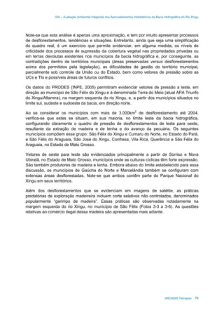 AAI – Avaliação Ambiental Integrada dos Aproveitamentos Hidrelétricos da Bacia Hidrográfica do Rio Xingu
ARCADIS Tetraplan 78
Note-se que esta análise é apenas uma aproximação, e tem por intuito apresentar processos
de desflorestamentos, tendências e situações. Entretanto, ainda que seja uma simplificação
do quadro real, é um exercício que permite evidenciar, em alguma medida, os níveis de
criticidade dos processos de supressão da cobertura vegetal nas propriedades privadas ou
em terras devolutas existentes nos municípios da bacia hidrográfica e, por conseguinte, as
contradições dentro de territórios municipais (áreas preservadas versus desflorestamentos
acima dos permitidos pela legislação), as dificuldades de gestão do território municipal,
parcialmente sob controle da União ou do Estado, bem como vetores de pressão sobre as
UCs e TIs e possíveis áreas de futuros conflitos.
Os dados do PRODES (INPE, 2005) permitiram evidenciar vetores de pressão a leste, em
direção ao município de São Félix do Xingu e à denominada Terra do Meio (atual APA Triunfo
do Xingu/Altamira), na margem esquerda do rio Xingu, e, a partir dos municípios situados no
limite sul, sudeste e sudoeste da bacia, em direção norte.
Ao se considerar os municípios com mais de 3.000km2
de desflorestamento até 2004,
verifica-se que estes se situam, em sua maioria, no limite leste da bacia hidrográfica,
configurando claramente o quadro de pressão de desflorestamentos de leste para oeste,
resultante da extração de madeira e de lenha e do avanço da pecuária. Os seguintes
municípios compõem esse grupo: São Félix do Xingu e Cumaru do Norte, no Estado do Pará,
e São Félix do Araguaia, São José do Xingu, Confresa, Vila Rica, Querência e São Félix do
Araguaia, no Estado de Mato Grosso.
Vetores de oeste para leste são evidenciados principalmente a partir de Sorriso e Nova
Ubiratã, no Estado de Mato Grosso, municípios onde as culturas cíclicas têm forte expressão.
São também produtores de madeira e lenha. Embora abaixo do limite estabelecido para essa
discussão, os municípios de Gaúcha do Norte e Marcelândia também se configuram com
extensas áreas desflorestadas. Note-se que ambos contêm parte do Parque Nacional do
Xingu em seus territórios.
Além dos desflorestamentos que se evidenciam em imagens de satélite, as práticas
predatórias de exploração madeireira incluem corte seletivos não controlados, denominados
popularmente “garimpo de madeira”. Essas práticas são observadas notadamente na
margem esquerda do rio Xingu, no município de São Félix (Fotos 3-3 a 3-6). As questões
relativas ao comércio ilegal dessa madeira são apresentadas mais adiante.
 