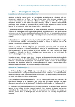 AAI – Avaliação Ambiental Integrada dos Aproveitamentos Hidrelétricos da Bacia Hidrográfica do Rio Xingu
ARCADIS Tetraplan 82
3.1.5. Áreas Legalmente Protegidas
Ecossistemas de Relevante Interesse Ecológico
Qualquer ambiente natural pode ser considerado ecologicamente relevante seja por
representar habitat para a flora e a fauna locais, seja pelas funções ecológicas que
desempenha (ciclagem de nutrientes e balanço hídrico, por exemplo). Em um espaço
geográfico extenso e com baixa ocupação antrópica, estes se tornam especialmente
relevantes, como resultado da continuidade que, de modo geral, apresentam, bem como das
lacunas de conhecimento sobre seus componentes e sua dinâmica.
É importante destacar, primeiramente, as áreas legalmente protegidas, principalmente as
Unidades de Conservação (UCs) de Proteção Integral, depositárias de um pool gênico que se
pretende preservar. Também as UCs de Uso Sustentável devem ser consideradas, uma vez
que representam áreas para conservação dos estoques de recursos naturais e dos processos
naturais.
Entre as áreas não protegidas legalmente, ressalta-se as Áreas Prioritárias para Conservação
da Biodiversidade, definidas em workshops por bioma, no âmbito do Probio e passíveis de
integrar o sistema de Unidades de Conservação.
Incluem-se, ainda, as Terras Indígenas, que apresentam, de modo geral, bom estado de
conservação, ainda que localmente verifiquem-se pressões de desflorestamento. Reforça-se
esse procedimento ao se considerar, entre os objetivos do Plano Nacional de Áreas
Protegidas, a intenção de definir estratégias para conservação e uso sustentável da
diversidade biológica nesses territórios.
Ressalte-se que o objetivo, nesse item, é destacar as áreas consideradas de importância
para a manutenção da diversidade biológica, de ecossistemas e de processos ecológicos,
incluindo a conectividade da paisagem e a redução dos efeitos adversos da fragmentação
decorrente das atividades antrópicas na bacia hidrográfica. Assim, a análise institucional
dessas áreas é realizada em itens relacionados à socioeconomia.
Unidades de Conservação (UCs)
As Unidades de Conservação (UC) têm por finalidade preservar bancos genéticos, proteger
os recursos hídricos e paisagens de relevante beleza cênica, conduzir a educação ambiental,
propiciar condições para o desenvolvimento de pesquisas e proteger áreas que venham a ter,
no futuro, utilização racional dos usos do solo.
Para cumprir os objetivos de preservação e de uso sustentável dos recursos naturais e da
diversidade biológica e de paisagens, dois grupos de UCs estão previstos no Brasil,
abarcando duas categorias: Unidades de Proteção Integral e Unidades de Uso Sustentável.
As Unidades de Proteção Integral tem como objetivo preservar a natureza, sendo permitido
apenas o uso indireto de seus recursos naturais (com exceção de casos previamente
analisados). São unidades de uso indireto e, conceitualmente, restritivas em relação ao
consumo, coleta, dano ou destruição dos recursos naturais e à presença de populações
humanas.
 