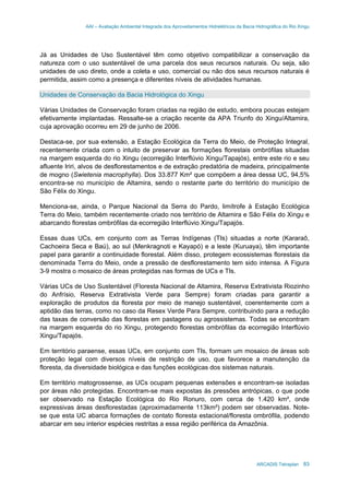 AAI – Avaliação Ambiental Integrada dos Aproveitamentos Hidrelétricos da Bacia Hidrográfica do Rio Xingu
ARCADIS Tetraplan 83
Já as Unidades de Uso Sustentável têm como objetivo compatibilizar a conservação da
natureza com o uso sustentável de uma parcela dos seus recursos naturais. Ou seja, são
unidades de uso direto, onde a coleta e uso, comercial ou não dos seus recursos naturais é
permitida, assim como a presença e diferentes níveis de atividades humanas.
Unidades de Conservação da Bacia Hidrológica do Xingu
Várias Unidades de Conservação foram criadas na região de estudo, embora poucas estejam
efetivamente implantadas. Ressalte-se a criação recente da APA Triunfo do Xingu/Altamira,
cuja aprovação ocorreu em 29 de junho de 2006.
Destaca-se, por sua extensão, a Estação Ecológica da Terra do Meio, de Proteção Integral,
recentemente criada com o intuito de preservar as formações florestais ombrófilas situadas
na margem esquerda do rio Xingu (ecorregião Interflúvio Xingu/Tapajós), entre este rio e seu
afluente Iriri, alvos de desflorestamentos e de extração predatória de madeira, principalmente
de mogno (Swietenia macrophylla). Dos 33.877 Km² que compõem a área dessa UC, 94,5%
encontra-se no município de Altamira, sendo o restante parte do território do município de
São Félix do Xingu.
Menciona-se, ainda, o Parque Nacional da Serra do Pardo, limítrofe à Estação Ecológica
Terra do Meio, também recentemente criado nos território de Altamira e São Félix do Xingu e
abarcando florestas ombrófilas da ecorregião Interflúvio Xingu/Tapajós.
Essas duas UCs, em conjunto com as Terras Indígenas (TIs) situadas a norte (Kararaô,
Cachoeira Seca e Baú), ao sul (Menkragnoti e Kayapó) e a leste (Kuruaya), têm importante
papel para garantir a continuidade florestal. Além disso, protegem ecossistemas florestais da
denominada Terra do Meio, onde a pressão de desflorestamento tem sido intensa. A Figura
3-9 mostra o mosaico de áreas protegidas nas formas de UCs e TIs.
Várias UCs de Uso Sustentável (Floresta Nacional de Altamira, Reserva Extrativista Riozinho
do Anfrísio, Reserva Extrativista Verde para Sempre) foram criadas para garantir a
exploração de produtos da floresta por meio de manejo sustentável, coerentemente com a
aptidão das terras, como no caso da Resex Verde Para Sempre, contribuindo para a redução
das taxas de conversão das florestas em pastagens ou agrossistemas. Todas se encontram
na margem esquerda do rio Xingu, protegendo florestas ombrófilas da ecorregião Interflúvio
Xingu/Tapajós.
Em território paraense, essas UCs, em conjunto com TIs, formam um mosaico de áreas sob
proteção legal com diversos níveis de restrição de uso, que favorece a manutenção da
floresta, da diversidade biológica e das funções ecológicas dos sistemas naturais.
Em território matogrossense, as UCs ocupam pequenas extensões e encontram-se isoladas
por áreas não protegidas. Encontram-se mais expostas às pressões antrópicas, o que pode
ser observado na Estação Ecológica do Rio Ronuro, com cerca de 1.420 km², onde
expressivas áreas desflorestadas (aproximadamente 113km²) podem ser observadas. Note-
se que esta UC abarca formações de contato floresta estacional/floresta ombrófila, podendo
abarcar em seu interior espécies restritas a essa região periférica da Amazônia.
 