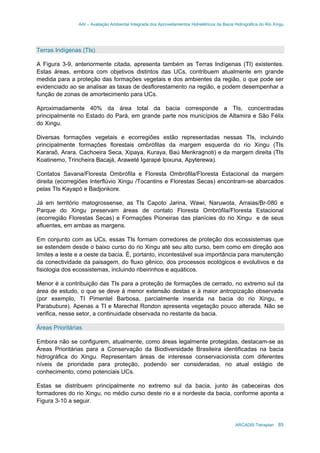 AAI – Avaliação Ambiental Integrada dos Aproveitamentos Hidrelétricos da Bacia Hidrográfica do Rio Xingu
ARCADIS Tetraplan 85
Terras Indígenas (TIs)
A Figura 3-9, anteriormente citada, apresenta também as Terras Indígenas (TI) existentes.
Estas áreas, embora com objetivos distintos das UCs, contribuem atualmente em grande
medida para a proteção das formações vegetais e dos ambientes da região, o que pode ser
evidenciado ao se analisar as taxas de desflorestamento na região, e podem desempenhar a
função de zonas de amortecimento para UCs.
Aproximadamente 40% da área total da bacia corresponde a TIs, concentradas
principalmente no Estado do Pará, em grande parte nos municípios de Altamira e São Félix
do Xingu.
Diversas formações vegetais e ecorregiões estão representadas nessas TIs, incluindo
principalmente formações florestais ombrófilas da margem esquerda do rio Xingu (TIs
Kararaô, Arara, Cachoeira Seca, Xipaya, Kuraya, Baú Menkragnoti) e da margem direita (TIs
Koatinemo, Trincheira Bacajá, Araweté Igarapé Ipixuna, Apyterewa).
Contatos Savana/Floresta Ombrófila e Floresta Ombrófila/Floresta Estacional da margem
direita (ecorregiões Interflúvio Xingu /Tocantins e Florestas Secas) encontram-se abarcados
pelas TIs Kayapó e Badjonkore.
Já em território matogrossense, as TIs Capoto Jarina, Wawi, Naruwota, Arraias/Br-080 e
Parque do Xingu preservam áreas de contato Floresta Ombrófila/Floresta Estacional
(ecorregião Florestas Secas) e Formações Pioneiras das planícies do rio Xingu e de seus
afluentes, em ambas as margens.
Em conjunto com as UCs, essas TIs formam corredores de proteção dos ecossistemas que
se estendem desde o baixo curso do rio Xingu até seu alto curso, bem como em direção aos
limites a leste e a oeste da bacia. É, portanto, incontestável sua importância para manutenção
da conectividade da paisagem, do fluxo gênico, dos processos ecológicos e evolutivos e da
fisiologia dos ecossistemas, incluindo ribeirinhos e aquáticos.
Menor é a contribuição das TIs para a proteção de formações de cerrado, no extremo sul da
área de estudo, o que se deve à menor extensão destas e à maior antropização observada
(por exemplo, TI Pimentel Barbosa, parcialmente inserida na bacia do rio Xingu, e
Parabubure). Apenas a TI e Marechal Rondon apresenta vegetação pouco alterada. Não se
verifica, nesse setor, a continuidade observada no restante da bacia.
Áreas Prioritárias
Embora não se configurem, atualmente, como áreas legalmente protegidas, destacam-se as
Áreas Prioritárias para a Conservação da Biodiversidade Brasileira identificadas na bacia
hidrográfica do Xingu. Representam áreas de interesse conservacionista com diferentes
níveis de prioridade para proteção, podendo ser consideradas, no atual estágio de
conhecimento, como potenciais UCs.
Estas se distribuem principalmente no extremo sul da bacia, junto às cabeceiras dos
formadores do rio Xingu, no médio curso deste rio e a nordeste da bacia, conforme aponta a
Figura 3-10 a seguir.
 
