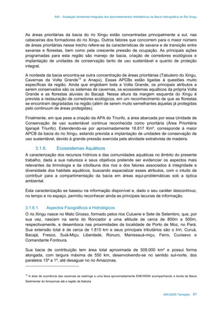 AAI – Avaliação Ambiental Integrada dos Aproveitamentos Hidrelétricos da Bacia Hidrográfica do Rio Xingu
ARCADIS Tetraplan 87
As áreas prioritárias da bacia do rio Xingu estão concentradas principalmente a sul, nas
cabeceiras dos formadores do rio Xingu. Outros fatores que concorrem para o maior número
de áreas prioritárias nesse trecho refere-se às características de savana e de transição entre
savanas e florestas, bem como pela crescente pressão de ocupação. As principais ações
programadas para esta região são manejo de bacia, criação de corredores ecológicos e
implantação de unidades de conservação tanto de uso sustentável e quanto de proteção
integral.
A nordeste da bacia encontra-se outra concentração de áreas prioritárias (Tabuleiro do Xingu,
Cavernas da Volta Grande12
e Anapú). Essas APCBs estão ligadas à questões muito
específicas da região. Ainda que englobem toda a Volta Grande, os principais atributos a
serem conservados são os sistemas de cavernas, os ecossistemas aquáticos da própria Volta
Grande e as florestas aluviais do Bacajá. Nessa altura da margem esquerda do Xingu é
prevista a restauração de corredores ecológicos, em um reconhecimento de que as florestas
se encontram degradadas na região (além de serem muito semelhantes àquelas já protegidas
pelo continuum de áreas protegidas).
Finalmente, em que pese a criação da APA do Triunfo, a área abarcada por essa Unidade de
Conservação de uso sustentável continua reconhecida como prioritária (Área Prioritária
Igarapé Triunfo). Estendendo-se por aproximadamente 16.817 Km², corresponde à maior
APCB da bacia do rio Xingu, estando prevista a implantação de unidades de conservação de
uso sustentável, devido à grande pressão exercida pela atividade extrativista de madeira.
3.1.6. Ecossistemas Aquáticos
A caracterização dos recursos hídricos e das comunidades aquáticas no âmbito do presente
trabalho, dada a sua natureza e seus objetivos pretende ser evidenciar os aspectos mais
relevantes da limnologia e da ictiofauna dos rios e dos fatores associados à integridade e
diversidade dos habitats aquáticos, buscando espacializar esses atributos, com o intuito de
contribuir para a compartimentação da bacia em áreas equi-problemáticas sob a óptica
ambiental.
Esta caracterização se baseou na informação disponível e, dado o seu caráter descontínuo,
no tempo e no espaço, permitiu reconhecer ainda as principais lacunas de informação.
3.1.6.1. Aspectos Fisiográficos e Hidrológicos
O rio Xingu nasce no Mato Grosso, formado pelos rios Culuene e Sete de Setembro, que, por
sua vez, nascem na serra do Roncador a uma altitude de cerca de 800m e 500m,
respectivamente, e desemboca nas proximidades da localidade de Porto de Moz, no Pará.
Sua extensão total é de cerca de 1.815 km e seus principais tributários são o Iriri, Curuá,
Bacajá, Fresco, Suiá-Miçu, Liberdade, Ronuro, Manissauá-miçu, Ferro, Cuvisevo e
Comandante Fontoura.
Sua bacia de contribuição tem área total aproximada de 509.000 km² e possui forma
alongada, com largura máxima de 550 km, desenvolvendo-se no sentido sul-norte, dos
paralelos 15º a 1º, até desaguar no rio Amazonas.
12
A área de ocorrência das cavernas se restringe a uma faixa aproximadamente ENE/WSW acompanhando a borda da Bacia
Sedimentar do Amazonas até a região de Itaituba
 