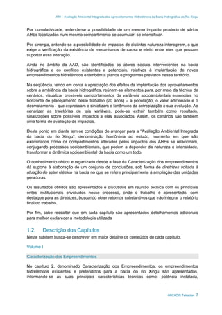 AAI – Avaliação Ambiental Integrada dos Aproveitamentos Hidrelétricos da Bacia Hidrográfica do Rio Xingu
ARCADIS Tetraplan 7
Por cumulatividade, entende-se a possibilidade de um mesmo impacto provindo de vários
AHEs localizadas num mesmo compartimento se acumular, se intensificar.
Por sinergia, entende-se a possibilidade de impactos de distintas natureza interagirem, o que
exige a verificação da existência de mecanismos de causa e efeito entre eles que possam
suportar essa interação.
Ainda no âmbito da AAD, são identificados os atores sociais intervenientes na bacia
hidrográfica e os conflitos existentes e potenciais, relativos à implantação de novos
empreendimentos hidrelétricos e também a planos e programas previstos nesse território.
Na seqüência, tendo em conta a apreciação dos efeitos da implantação dos aproveitamentos
sobre a ambiência da bacia hidrográfica, reúnem-se elementos para, por meio da técnica de
cenários, visualizar prováveis comportamentos de variáveis socioambientais essenciais no
horizonte de planejamento deste trabalho (20 anos) – a população, o valor adicionado e o
desmatamento - que expressam e sintetizam o fenômeno da antropização e sua evolução. Ao
cenarizar as trajetórias de tais variáveis, pode-se extrair também como resultado,
sinalizações sobre possíveis impactos a elas associados. Assim, os cenários são também
uma forma de avaliação de impactos.
Deste ponto em diante tem-se condições de avançar para a “Avaliação Ambiental Integrada
da bacia do rio Xingu”, denominação homônima ao estudo, momento em que são
examinados como os compartimentos alterados pelos impactos dos AHEs se relacionam,
conjugando processos socioambientais, que podem a depender da natureza e intensidade,
transformar a dinâmica socioambiental da bacia como um todo.
O conhecimento obtido e organizado desde a fase da Caracterização dos empreendimentos
dá suporte à elaboração de um conjunto de conclusões, sob forma de diretrizes voltada à
atuação do setor elétrico na bacia no que se refere principalmente à ampliação das unidades
geradoras.
Os resultados obtidos são apresentados e discutidos em reunião técnica com os principais
entes institucionais envolvidos nesse processo, onde o trabalho é apresentado, com
destaque para as diretrizes, buscando obter retornos substantivos que irão integrar o relatório
final do trabalho.
Por fim, cabe ressaltar que em cada capítulo são apresentados detalhamentos adicionais
para melhor esclarecer a metodologia utilizada
1.2. Descrição dos Capítulos
Neste subitem busca-se descrever em maior detalhe os conteúdos de cada capítulo.
Volume I
Caracterização dos Empreendimentos
No capítulo 2, denominado Caracterização dos Empreendimentos, os empreendimentos
hidrelétricos existentes e pretendidos para a bacia do rio Xingu são apresentados,
informando-se as suas principais características técnicas como: potência instalada,
 