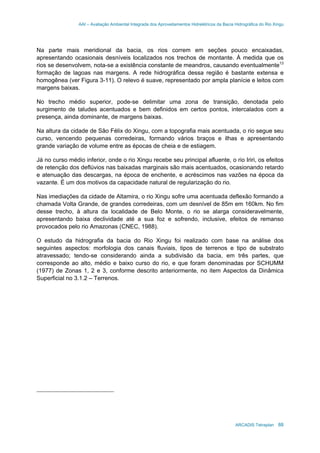 AAI – Avaliação Ambiental Integrada dos Aproveitamentos Hidrelétricos da Bacia Hidrográfica do Rio Xingu
ARCADIS Tetraplan 88
Na parte mais meridional da bacia, os rios correm em seções pouco encaixadas,
apresentando ocasionais desníveis localizados nos trechos de montante. À medida que os
rios se desenvolvem, nota-se a existência constante de meandros, causando eventualmente13
formação de lagoas nas margens. A rede hidrográfica dessa região é bastante extensa e
homogênea (ver Figura 3-11). O relevo é suave, representado por ampla planície e leitos com
margens baixas.
No trecho médio superior, pode-se delimitar uma zona de transição, denotada pelo
surgimento de taludes acentuados e bem definidos em certos pontos, intercalados com a
presença, ainda dominante, de margens baixas.
Na altura da cidade de São Félix do Xingu, com a topografia mais acentuada, o rio segue seu
curso, vencendo pequenas corredeiras, formando vários braços e ilhas e apresentando
grande variação de volume entre as épocas de cheia e de estiagem.
Já no curso médio inferior, onde o rio Xingu recebe seu principal afluente, o rio Iriri, os efeitos
de retenção dos deflúvios nas baixadas marginais são mais acentuados, ocasionando retardo
e atenuação das descargas, na época de enchente, e acréscimos nas vazões na época da
vazante. É um dos motivos da capacidade natural de regularização do rio.
Nas imediações da cidade de Altamira, o rio Xingu sofre uma acentuada deflexão formando a
chamada Volta Grande, de grandes corredeiras, com um desnível de 85m em 160km. No fim
desse trecho, à altura da localidade de Belo Monte, o rio se alarga consideravelmente,
apresentando baixa declividade até a sua foz e sofrendo, inclusive, efeitos de remanso
provocados pelo rio Amazonas (CNEC, 1988).
O estudo da hidrografia da bacia do Rio Xingu foi realizado com base na análise dos
seguintes aspectos: morfologia dos canais fluviais, tipos de terrenos e tipo de substrato
atravessado; tendo-se considerando ainda a subdivisão da bacia, em três partes, que
corresponde ao alto, médio e baixo curso do rio, e que foram denominadas por SCHUMM
(1977) de Zonas 1, 2 e 3, conforme descrito anteriormente, no item Aspectos da Dinâmica
Superficial no 3.1.2 – Terrenos.
 