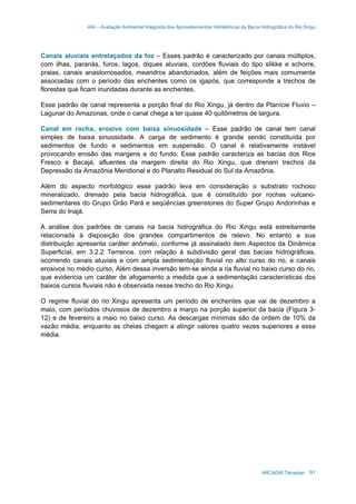 AAI – Avaliação Ambiental Integrada dos Aproveitamentos Hidrelétricos da Bacia Hidrográfica do Rio Xingu
ARCADIS Tetraplan 91
Canais aluviais entrelaçados da foz – Esses padrão é caracterizado por canais múltiplos,
com ilhas, paranás, furos, lagos, diques aluviais, cordões fluviais do tipo slikke e schorre,
praias, canais anastomosados, meandros abandonados, além de feições mais comumente
associadas com o período das enchentes como os igapós, que corresponde a trechos de
florestas que ficam inundadas durante as enchentes.
Esse padrão de canal representa a porção final do Rio Xingu, já dentro da Planície Fluvio –
Lagunar do Amazonas, onde o canal chega a ter quase 40 quilômetros de largura.
Canal em rocha, erosivo com baixa sinuosidade – Esse padrão de canal tem canal
simples de baixa sinuosidade. A carga de sedimento é grande sendo constituída por
sedimentos de fundo e sedimentos em suspensão. O canal é relativamente instável
provocando erosão das margens e do fundo. Esse padrão caracteriza as bacias dos Rios
Fresco e Bacajá, afluentes da margem direita do Rio Xingu, que drenam trechos da
Depressão da Amazônia Meridional e do Planalto Residual do Sul da Amazônia.
Além do aspecto morfológico esse padrão leva em consideração o substrato rochoso
mineralizado, drenado pela bacia hidrográfica, que é constituído por rochas vulcano-
sedimentares do Grupo Grão Pará e seqüências greenstones do Super Grupo Andorinhas e
Serra do Inajá.
A análise dos padrões de canais na bacia hidrográfica do Rio Xingu está estreitamente
relacionada à disposição dos grandes compartimentos de relevo. No entanto a sua
distribuição apresenta caráter anômalo, conforme já assinalado item Aspectos da Dinâmica
Superficial, em 3.2.2 Terrenos. com relação à subdivisão geral das bacias hidrográficas,
ocorrendo canais aluviais e com ampla sedimentação fluvial no alto curso do rio, e canais
erosivos no médio curso. Além dessa inversão tem-se ainda a ria fluvial no baixo curso do rio,
que evidencia um caráter de afogamento a medida que a sedimentação características dos
baixos cursos fluviais não é observada nesse trecho do Rio Xingu.
O regime fluvial do rio Xingu apresenta um período de enchentes que vai de dezembro a
maio, com períodos chuvosos de dezembro a março na porção superior da bacia (Figura 3-
12) e de fevereiro a maio no baixo curso. As descargas mínimas são da ordem de 10% da
vazão média, enquanto as cheias chegam a atingir valores quatro vezes superiores a essa
média.
 