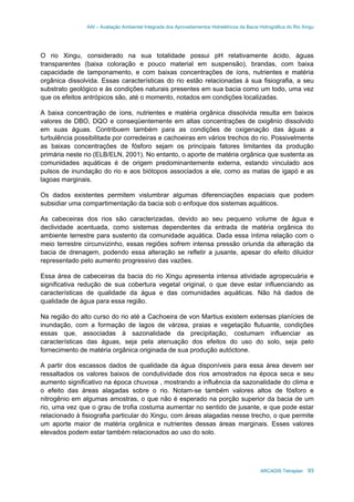 AAI – Avaliação Ambiental Integrada dos Aproveitamentos Hidrelétricos da Bacia Hidrográfica do Rio Xingu
ARCADIS Tetraplan 93
O rio Xingu, considerado na sua totalidade possui pH relativamente ácido, águas
transparentes (baixa coloração e pouco material em suspensão), brandas, com baixa
capacidade de tamponamento, e com baixas concentrações de íons, nutrientes e matéria
orgânica dissolvida. Essas características do rio estão relacionadas à sua fisiografia, a seu
substrato geológico e às condições naturais presentes em sua bacia como um todo, uma vez
que os efeitos antrópicos são, até o momento, notados em condições localizadas.
A baixa concentração de íons, nutrientes e matéria orgânica dissolvida resulta em baixos
valores de DBO, DQO e conseqüentemente em altas concentrações de oxigênio dissolvido
em suas águas. Contribuem também para as condições de oxigenação das águas a
turbulência possibilitada por corredeiras e cachoeiras em vários trechos do rio. Possivelmente
as baixas concentrações de fósforo sejam os principais fatores limitantes da produção
primária neste rio (ELB/ELN, 2001). No entanto, o aporte de matéria orgânica que sustenta as
comunidades aquáticas é de origem predominantemente externa, estando vinculado aos
pulsos de inundação do rio e aos biótopos associados a ele, como as matas de igapó e as
lagoas marginais.
Os dados existentes permitem vislumbrar algumas diferenciações espaciais que podem
subsidiar uma compartimentação da bacia sob o enfoque dos sistemas aquáticos.
As cabeceiras dos rios são caracterizadas, devido ao seu pequeno volume de água e
declividade acentuada, como sistemas dependentes da entrada de matéria orgânica do
ambiente terrestre para sustento da comunidade aquática. Dada essa íntima relação com o
meio terrestre circunvizinho, essas regiões sofrem intensa pressão oriunda da alteração da
bacia de drenagem, podendo essa alteração se refletir a jusante, apesar do efeito diluidor
representado pelo aumento progressivo das vazões.
Essa área de cabeceiras da bacia do rio Xingu apresenta intensa atividade agropecuária e
significativa redução de sua cobertura vegetal original, o que deve estar influenciando as
características de qualidade da água e das comunidades aquáticas. Não há dados de
qualidade de água para essa região.
Na região do alto curso do rio até a Cachoeira de von Martius existem extensas planícies de
inundação, com a formação de lagos de várzea, praias e vegetação flutuante, condições
essas que, associadas à sazonalidade da precipitação, costumam influenciar as
características das águas, seja pela atenuação dos efeitos do uso do solo, seja pelo
fornecimento de matéria orgânica originada de sua produção autóctone.
A partir dos escassos dados de qualidade da água disponíveis para essa área devem ser
ressaltados os valores baixos de condutividade dos rios amostrados na época seca e seu
aumento significativo na época chuvosa , mostrando a influência da sazonalidade do clima e
o efeito das áreas alagadas sobre o rio. Notam-se também valores altos de fósforo e
nitrogênio em algumas amostras, o que não é esperado na porção superior da bacia de um
rio, uma vez que o grau de trofia costuma aumentar no sentido de jusante, e que pode estar
relacionado à fisiografia particular do Xingu, com áreas alagadas nesse trecho, o que permite
um aporte maior de matéria orgânica e nutrientes dessas áreas marginais. Esses valores
elevados podem estar também relacionados ao uso do solo.
 