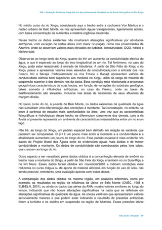 AAI – Avaliação Ambiental Integrada dos Aproveitamentos Hidrelétricos da Bacia Hidrográfica do Rio Xingu
ARCADIS Tetraplan 94
No médio curso do rio Xingu, considerado aqui o trecho entre a cachoeira Von Martius e o
núcleo urbano de Belo Monte, os rios apresentam águas transparentes, ligeiramente ácidas,
com baixa concentração de nutrientes e matéria orgânica dissolvida.
Nesse trecho os dados existentes não mostraram alterações significativas por atividades
antrópicas, com exceção de certas áreas com maior ocupação, como nas proximidades de
Altamira, onde se observam valores mais elevados de turbidez, condutividade, DQO, nitrato e
fósforo total.
Observa-se ao longo tanto do Xingu quanto do Iriri um aumento da condutividade elétrica da
água, o que é esperado ao longo do eixo longitudinal de um rio. Tal fenômeno, no caso do
Xingu, pode estar relacionado à entrada de tributários. A partir de São Félix do Xingu o rio
Xingu passa a apresentar valores mais elevados de condutividade,com a entrada dos rios
Fresco, Iriri e Bacajá. Particularmente os rios Fresco e Bacajá apresentam valores de
condutividade elétrica bem superiores aos medidos no Xingu, além de carga de material de
suspensão superior à dos demais rios da bacia. Essa condição está relacionada a processos
geoquímicos característicos de suas bacias, em função de variações do substrato geológico,
talvez somada a influências antrópicas, no caso do Fresco, onde as taxas de
desflorestamento são elevadas, inclusive nas áreas de nascentes de seus afluentes da
margem direita.
No baixo curso do rio, à jusante de Belo Monte, os dados existentes de qualidade da água
não subsidiam uma diferenciação das condições à montante. Tal constatação, no entanto, se
deve à carência de estudos mais aprofundados da área, uma vez que as características
fisiográficas e hidrológicas desse trecho se diferenciam claramente dos demais, pois a ria
fluvial aí presente representa um ambiente de características intermediárias entre um rio e um
lago.
Não há, ao longo do Xingu, um padrão espacial bem definido em relação às variáveis que
puderam ser comparadas. O pH é um pouco mais ácido a montante e a condutividade e a
alcalinidade aumentam um pouco ao longo do rio. Esse padrão espacial é mais evidente nos
dados do Projeto Brasil das Águas onde se evidenciam águas mais ácidas e de menor
condutividade a montante. Os dados de condutividade são corroborados pelos íons totais,
que crescem ao longo do rio.
Outro aspecto a ser ressaltado pelos dados obtidos é a concentração elevada de amônia no
trecho mais a montante do Xingu, a partir de São Felix do Xingu e também no rio Suiá-Miçu e
no Iriri Novo. Esses dados foram obtidos em novembro/2003 e indicam condições mais
redutoras no curso d’água ou de aporte de material alóctene em função do uso do solo, não
sendo possível, entretanto, uma avaliação apenas com esses dados.
A comparação dos dados obtidos na mesma região, em ocasiões diferentes, como por
exemplo, os resultados na região de influência da Usina de Belo Monte (CNEC, 1988 e
ELB/ELN, 2001), ou ainda os dados das séries da ANA, mostra valores similares ao longo do
tempo, indicando que não houve alterações significativas na bacia que se refletisse em
alterações significativas da qualidade da água. As únicas variáveis que apresentaram valores
sensivelmente maiores e que podem estar indicando o resultado de pressões antrópicas
foram a turbidez e os sólidos em suspensão na região de Altamira. Essas pressões talvez
 
