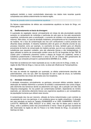 AAI – Avaliação Ambiental Integrada dos Aproveitamentos Hidrelétricos da Bacia Hidrográfica do Rio Xingu
ARCADIS Tetraplan 95
expliquem também a maior condutividade observada nos dados mais recentes quando
comparados aos obtidos anteriormente na mesma região.
Fatores de pressão sobre os ecossistemas aquáticos
Os fatores ocasionadores de efeitos aos ecossistemas aquáticos na bacia do Xingu, em
linhas gerais, são:
A) Desflorestamento na bacia de drenagem:
A supressão da vegetação natural, principalmente em áreas de alta pluviosidade acarreta
aumento no carreamento de nutrientes e partículas de solo para os rios pelo escoamento
superficial, contribuindo para a eutrofização, o aumento da turbidez e do assoreamento dos
mesmos. Além disso, no caso da atividade madeireira, principalmente se há o beneficiamento
da madeira, há o risco de contaminação dos rios com combustíveis e outros produtos dos
efluentes dessa atividade. A indústria madeireira além de gerar um efluente oriundo de seu
processo industrial, como por exemplo, no cozimento de toras, também gera um efluente
proveniente do banho de conservação de madeira serrada, que em sua composição contém
substâncias que requerem cuidados, pois são altamente tóxicas e não biodegradáveis. A
água utilizada no banho de conservação contém cerca de 5% de fungicidas do tipo TBP 90
(usado para o tratamento preventivo contra o ataque de fungos em madeiras), sendo a
substância predominante o tribromofenol e cerca de 2% de Lindano 200 (preservante de
madeira), cujo composto principal é o pentaclorofenol (BORBA et al., 2008).
Esse fator se evidencia com maior expressão ao sul, no alto curso do rio Xingu, a leste, na
região de São Félix do Xingu e, mais ao norte, na área sob influência da Transamazônica.
B) Queimadas:
No caso da retirada da vegetação por queimada, os efeitos anteriormente descritos são
potencializados, uma vez que, além da exposição do solo à ação da chuva, os nutrientes
minerais presentes nas cinzas são levados aos rios receptores.
C) Atividade mineradora:
A atividade mineradora, principalmente, os garimpos, provocam efeitos variados, desde a
destruição de habitats ribeirinhos e aumento da turbidez e assoreamento dos cursos d’água,
pelo desmonte dos barrancos devido ao jateamento com água, até a poluição com óleo das
máquinas empregadas. Os rios podem ser contaminados também, dependendo do minério
explorado, por elementos altamente tóxicos aos organismos aquáticos e, por conseqüência,
às populações humanas que utilizem esse recurso.
A contaminação dos rios por mercúrio, utilizado de forma indiscriminada e sem controle na
recuperação do ouro nos garimpos, é um problema grave na região amazônica. A situação
tem sido estudada na bacia do Tapajós (GUIMARÃES et al, 2000; GUIMARÃES, ROULET,
LUCOTTE; MERGLER, 2000; ROULET et al, 2000), mas não há dados para a bacia do
Xingu, onde o problema existe mas provavelmente é menor. Áreas de garimpo expressivas
são observadas na região do alto rio Fresco e na Volta Grande do Xingu, no povoado de
Garimpo do Galo.
 