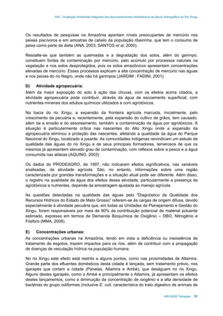 AAI – Avaliação Ambiental Integrada dos Aproveitamentos Hidrelétricos da Bacia Hidrográfica do Rio Xingu
ARCADIS Tetraplan 96
Os resultados de pesquisas na Amazônia apontam níveis preocupantes de mercúrio nos
peixes piscívoros e em amostras de cabelo da população ribeirinha, que tem o consumo de
peixe como parte da dieta (ANA, 2003; SANTOS et al, 2000).
Ressalte-se que também as queimadas e a degradação dos solos, além do garimpo,
constituem fontes de contaminação por mercúrio, pelo acúmulo por processos naturais na
vegetação e nos solos desprotegidos, pois os solos amazônicos apresentam concentrações
elevadas de mercúrio. Esses processos explicam a alta concentração de mercúrio nas águas
e nos peixes do rio Negro, onde não há garimpos (JARDIM ; FADINI, 2001).
D) Atividade agropecuária:
Além da maior exposição do solo à ação das chuvas, com os efeitos acima citados, a
atividade agropecuária pode contribuir, através da água de escoamento superficial, com
nutrientes minerais dos adubos químicos utilizados e com agrotóxicos.
Na bacia do rio Xingu, a expansão da fronteira agrícola marcada, inicialmente, pelo
crescimento da pecuária e, recentemente, pela expansão do cultivo de grãos, tem causado,
além da a erosão e do assoreamento, também a contaminação da água por agrotóxicos. A
situação é particularmente crítica nas nascentes do Alto Xingu onde a expansão da
agropecuária eliminou a proteção das nascentes, afetando a qualidade da água do Parque
Nacional do Xingu, localizado a jusante. As comunidades indígenas reivindicam um estudo de
qualidade das águas do rio Xingu e de seus principais formadores, temerosos de que os
mesmos já apresentem elevado grau de contaminação, com reflexos sobre a pesca e a água
consumida nas aldeias (AQUINO, 2003)
Os dados do PRODEAGRO, de 1997, não indicaram efeitos significativos, nas variáveis
analisadas, da atividade agrícola. São, no entanto, informações sobre uma região
caracterizada por grandes transformações e a situação atual pode ser diferente. Além disso,
o registro na qualidade da água dos efeitos dessa atividade, particularmente a presença de
agrotóxicos e nutrientes, depende da amostragem ajustada ao manejo agrícola.
As questões detectadas na qualidade das águas pelo “Diagnóstico da Qualidade dos
Recursos Hídricos do Estado de Mato Grosso” referem-se às cargas de origem difusa, devido
especialmente à atividade pecuária que, em todas as Unidades de Planejamento e Gestão do
Xingu, foram responsáveis por mais de 90% da contribuição potencial de material poluente
estimado, expresso em termos de Demanda Bioquímica de Oxigênio – DBO, Nitrogênio e
Fósforo (MMA, 2008).
E) Concentrações urbanas:
As concentrações urbanas na Amazônia, tendo em vista a deficiência ou inexistência de
tratamento de esgotos, trazem impactos para os rios, além de contribuir com a propagação
de doenças de veiculação hídrica na população humana.
No rio Xingu este efeito está restrito a alguns pontos, como nas proximidades de Altamira.
Grande parte dos efluentes domésticos desta cidade é lançada, sem tratamento prévio, nos
igarapés que cortam a cidade (Panelas, Altamira e Ambé), que deságuam no rio Xingu.
Alguns destes igarapés, como o Ambé e principalmente o Altamira, já apresentam os efeitos
destes lançamentos, como a diminuição da concentração de oxigênio e a alta densidade de
bactérias do grupo coliformes (inclusive E. coli, característica do trato digestivo de animais de
 