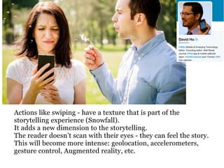 Actions like swiping - have a texture that is part of the
storytelling experience (Snowfall).
It adds a new dimension to the storytelling.
The reader doesn’t scan with their eyes - they can feel the story.
This will become more intense: geolocation, accelerometers,
gesture control, Augmented reality, etc.
